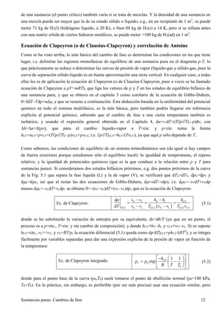 Sustancias puras. Cambios de fase 12
de una sustancia (el punto crítico) también varía si se trata de mezclas. Y la densidad de una sustancia en
una mezcla puede ser mayor que la de su estado sólido o líquido; e.g., en un recipiente de 1 m3
, se puede
meter 71 kg de H2(l) (hidrógeno líquido, a 20 K), o bien 88 kg de H2(s) a 14 K, pero si se rellena antes
con una matriz sólida de ciertos hidruros metálicos, se puede meter >100 kg de H2(ad) en 1 m3
.
Ecuación de Clapeyron (o de Clausius-Clapeyron) y correlación de Antoine
Como se ha visto arriba, lo más básico del cambio de fase es determinar las condiciones en las que tiene
lugar, i.e. delimitar las regiones monofásicas de equilibrio de una sustancia pura en el diagrama p-T, lo
que prácticamente se reduce a determinar las curvas de presión de vapor (líquido-gas y sólido-gas, pues la
curva de separación sólido-líquido es en buena aproximación una recta vertical. En cualquier caso, a todas
ellas les es de aplicación la ecuación de Clapeyron (o de Clausius-Clapeyron, pues a veces se ha llamado
ecuación de Clapeyron a pV=mRT), que liga los valores de p y T en los estados de equilibrio bifásico de
una sustancia pura, y que se obtuvo en el capítulo 3 como corolario de la ecuación de Gibbs-Duhem,
0=SdTVdp+nd, y que se resume a continuación. Esta deducción basada en la uniformidad del potencial
químico en todo el sistema multifásico, es la más básica, pero también podría llegarse sin referencia
explícita al potencial químico, sabiendo que el cambio de fase a una cierta temperatura también es
isobárico, y usando el expresión general obtenida en el Capítulo 4, du=cvdT+(Tp/T|vp)dv, con
h=u+(pv), que para el cambio líquido-vapor a T=cte. y p=cte. toma la forma
hLV=uLV+pvLV=(Tp/T|vp)vLV+pvLV; i.e. p/T|ELV=hLV/(TvLV), ya que aquí p sólo depende de T..
Como sabemos, las condiciones de equilibrio de un sistema termodinámico son (da igual si hay campos
de fuerza exteriores porque estudiamos sólo el equilibrio local): la igualdad de temperaturas, el reposo
relativo, y la igualdad de potenciales químicos (que es la que conduce a la relación entre p y T para
sustancias puras). Si consideramos dos estados bifásicos próximos, e.g. dos puntos próximos de la curva
de la Fig. 5.1 que separa la fase líquida (L) y la de vapor (V), se verificará que dTL=dTV, dpL=dpV y
dL=dV, así que al restar las dos ecuaciones de Gibbs-Duhem, d=sdTvdp), i.e. dV=sVdT+vVdp
menos dL=sLdT+vLdp, se obtiene 0=(sVsL)dT+(vVvL)dp, que es la ecuación de Clapeyron:
Ec. de Clapeyron:
 
V L V L LV
ELV V L ELV V L ELV LV
d
d
s s h h hp
T v v T v v T v
 
  
 
(5.1)
donde se ha substituido la variación de entropía por su equivalente, ds=dh/T (ya que en un punto, el
proceso es a p=cte., T=cte. y sin cambio de composición), y donde hLV≡hVhL y vLV≡vVvL. Si se supone
hLV=cte., vL<<vV, y vV=RT/p, la ecuación diferencial (5.1) queda como dp/dT|ELV=phLV/(RT2
), y se integra
fácilmente por variables separadas para dar una expresión explícita de la presión de vapor en función de
la temperatura:
Ec. de Clapeyron integrada: LV
0
0
1 1
expV
h
p p
R T T
  
   
  
(5.2)
donde para el punto base de la curva (p0,T0) suele tomarse el punto de ebullición normal (p0=100 kPa,
T0=Tb). En la práctica, sin embargo, es preferible (por ser más precisa) usar una ecuación similar, pero
 