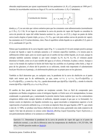 Sustancias puras. Cambios de fase 13
obtenida empíricamente por ajuste experimental de tres parámetros (A, B y C), propuesta en 1888 por C.
Antoine (la incertidumbre máxima no llega al 3% con los coeficientes A, B y C tabulados):
Correlación de Antoine:
u
u
expV
B
p p A
T
C
T
 
 
  
 
  
(5.3)
donde pu y Tu no son más que valores unitarios para que las constantes sean adimensionales (normalmente
pu=1 Pa y Tu=1 K). Si en lugar de considerar la curva de presión de vapor del líquido se considera la
curva de presión de vapor del sólido bastaría sustituir hLV por hSV en (5.2) y elegir un punto de dicha
curva (suele elegirse el punto triple, p0=pTR y T0=TTR, que vale para ambas curvas de presión de vapor);
las constantes en (5.3) serían distintas, claro. Para el equilibrio sólido-líquido no es aplicable (5.2), pero sí
(5.1), cambiando LV por SL.
Nótese que la pendiente de la curva líquido-vapor (Fig. 5.1 y ecuación (5.1)) será siempre positiva porque
al pasar de líquido a vapor la entropía aumenta y el volumen específico también, y lo mismo para la
sublimación sólido-vapor, pero no ocurre igual con el cambio de fase sólido-líquido, en el cual, aunque la
entropía también aumenta siempre (y por tanto siempre hSL>0, hSV>0, hLV>0), el volumen puede
disminuir al fundir, como en el caso notable del agua (y el silicio, el bismuto, la plata y otros). Aunque a
veces se ha tratado de explicar la fusión del hielo bajo las cuchillas en el patinaje sobre hielo, y bajo el
peso de los glaciares, el efecto del la presión no es suficiente, siendo más importante el calentamiento
local por fricción en el patinaje, y la deformación plástica por su propio peso en los glaciares.
También es fácil demostrar que, en cualquier caso, la pendiente de la curva de ebullición en el punto
triple será menor que la de sublimación, ya que, como vS<<vV y vL<<vV, hSVTvV(dp/dT)|SV y
hLVTvV(dp/dT)|LV, y como hSV=hSL+hLV, queda demostrado que (dp/dT)|SV>(dp/dT)|LV, siendo la relación
exacta (dp/dT)|SV=(dp/dT)|LV(vLV/vSV)+hSL/(TvSV).
El cambio de fase puede hacer explotar un recipiente cerrado. Esto es fácil de comprender para
recipientes con fluidos criogénicos como el nitrógeno líquido o el hielo seco; al ir atemperándose, la masa
condensada va generando gas y aumentando la presión interior hasta explotar (por eso los contenedores
criogénicos deben estar siempre abiertos al ambiente, dejando escapar el gas que se va formando). Lo
mismo ocurre en depósitos con líquidos normales (e.g. agua) encerrados a temperatura superior a la de
vaporización a la presión ambiente (e.g. si revienta un depósito lleno de agua líquida a 200 ºC, que estará
a más de 1,5 MPa, se produce una brusca ebullición en toda la masa, generando una onda expansiva de
vapor). Este tipo de procesos se conoce como BLEVE (Boiling Liquid Expanding Vapor Explosion), y
son particularmente dañinos si la sustancia es inflamable).
Ejercicio 5.1. Determinar la pendiente de la curva de presión de vapor del agua en el punto de
ebullición normal, y con ella la diferencia entre las temperaturas de ebullición a 101,325 kPa, 100
kPa, y 94 kPa (presión media en Madrid):
 
