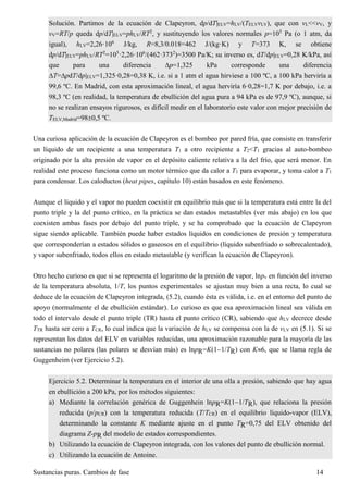 Sustancias puras. Cambios de fase 14
Solución. Partimos de la ecuación de Clapeyron, dp/dT|ELV=hLV/(TELVvLV), que con vL<<vV, y
vV=RT/p queda dp/dT|ELV=phLV/RT2
, y sustituyendo los valores normales p=105
Pa (o 1 atm, da
igual), hLV=2,26·106
J/kg, R=8,3/0.018=462 J/(kg·K) y T=373 K, se obtiene
dp/dT|ELV=phLV/RT2
=105
·2,26·106
/(462·3732
)=3500 Pa/K; su inverso es, dT/dp|ELV=0,28 K/kPa, así
que para una diferencia p=1,325 kPa corresponde una diferencia
T=pdT/dp|ELV=1,325·0,28=0,38 K, i.e. si a 1 atm el agua hirviese a 100 ºC, a 100 kPa herviría a
99,6 ºC. En Madrid, con esta aproximación lineal, el agua herviría 6·0,28=1,7 K por debajo, i.e. a
98,3 ºC (en realidad, la temperatura de ebullición del agua pura a 94 kPa es de 97,9 ºC), aunque, si
no se realizan ensayos rigurosos, es difícil medir en el laboratorio este valor con mejor precisión de
TELV,Madrid=980,5 ºC.
Una curiosa aplicación de la ecuación de Clapeyron es el bombeo por pared fría, que consiste en transferir
un líquido de un recipiente a una temperatura T1 a otro recipiente a T2<T1 gracias al auto-bombeo
originado por la alta presión de vapor en el depósito caliente relativa a la del frío, que será menor. En
realidad este proceso funciona como un motor térmico que da calor a T1 para evaporar, y toma calor a T1
para condensar. Los caloductos (heat pipes, capítulo 10) están basados en este fenómeno.
Aunque el líquido y el vapor no pueden coexistir en equilibrio más que si la temperatura está entre la del
punto triple y la del punto crítico, en la práctica se dan estados metastables (ver más abajo) en los que
coexisten ambas fases por debajo del punto triple, y se ha comprobado que la ecuación de Clapeyron
sigue siendo aplicable. También puede haber estados líquidos en condiciones de presión y temperatura
que corresponderían a estados sólidos o gaseosos en el equilibrio (líquido subenfriado o sobrecalentado),
y vapor subenfriado, todos ellos en estado metastable (y verifican la ecuación de Clapeyron).
Otro hecho curioso es que si se representa el logaritmo de la presión de vapor, lnpv en función del inverso
de la temperatura absoluta, 1/T, los puntos experimentales se ajustan muy bien a una recta, lo cual se
deduce de la ecuación de Clapeyron integrada, (5.2), cuando ésta es válida, i.e. en el entorno del punto de
apoyo (normalmente el de ebullición estándar). Lo curioso es que esa aproximación lineal sea válida en
todo el intervalo desde el punto triple (TR) hasta el punto crítico (CR), sabiendo que hLV decrece desde
TTR hasta ser cero a TCR, lo cual indica que la variación de hLV se compensa con la de vLV en (5.1). Si se
representan los datos del ELV en variables reducidas, una aproximación razonable para la mayoría de las
sustancias no polares (las polares se desvían más) es lnpR=K(11/TR) con K6, que se llama regla de
Guggenheim (ver Ejercicio 5.2).
Ejercicio 5.2. Determinar la temperatura en el interior de una olla a presión, sabiendo que hay agua
en ebullición a 200 kPa, por los métodos siguientes:
a) Mediante la correlación genérica de Guggenhein lnpR=K(11/TR), que relaciona la presión
reducida (p/pCR) con la temperatura reducida (T/TCR) en el equilibrio líquido-vapor (ELV),
determinando la constante K mediante ajuste en el punto TR=0,75 del ELV obtenido del
diagrama Z-pR del modelo de estados correspondientes.
b) Utilizando la ecuación de Clapeyron integrada, con los valores del punto de ebullición normal.
c) Utilizando la ecuación de Antoine.
 