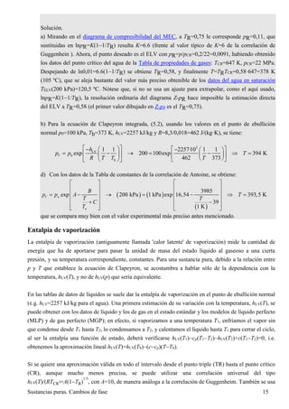 Sustancias puras. Cambios de fase 15
Solución.
a) Mirando en el diagrama de compresibilidad del MEC, a TR=0,75 le corresponde pR=0,11, que
sustituidas en lnpR=K(11/TR) resulta K=6.6 (frente al valor típico de K=6 de la correlación de
Guggenhein ). Ahora, el punto deseado es el ELV con pR=p/pCR=0,2/22=0,0091, habiendo obtenido
los datos del punto crítico del agua de la Tabla de propiedades de gases: TCR=647 K, pCR=22 MPa.
Despejando de ln0,01=6.6(11/TR) se obtiene TR=0,58, y finalmente T=TRTCR=0,58·647=378 K
(105 ºC), que se aleja bastante del valor más preciso obtenible de los datos del agua en saturación
TELV(200 kPa)=120,5 ºC. Nótese que, si no se usa un ajuste para extrapolar, como el aquí usado,
lnpR=K(11/TR), la resolución ordinaria del diagrama Z-pR hace imposible la estimación directa
del ELV a TR=0,58 (el primer valor dibujado en Z-pR es el TR=0,75).
b) Para la ecuación de Clapeyron integrada, (5.2), usando los valores en el punto de ebullición
normal p0=100 kPa, Tb=373 K, hLV=2257 kJ/kg y R=8,3/0,018=462 J/(kg·K), se tiene:
3
LV
0
0
1 1 2257·10 1 1
exp 200 100exp 394 K
462 373
V
h
p p T
R T T T
       
           
    
d) Con los datos de la Tabla de constantes de la correlación de Antoine, se obtiene:
   
 
u
u
3985
exp 200 kPa 1 kPa exp 16,54 393,5 K
39
1 K
V
B
p p A T
T T
C
T
  
  
        
   
     
que se compara muy bien con el valor experimental más preciso antes mencionado.
Entalpía de vaporización
La entalpía de vaporización (antiguamente llamada 'calor latente' de vaporización) mide la cantidad de
energía que ha de aportarse para pasar la unidad de masa del estado líquido al gaseoso a una cierta
presión, y su temperatura correspondiente, constantes. Para una sustancia pura, debido a la relación entre
p y T que establece la ecuación de Clapeyron, se acostumbra a hablar sólo de la dependencia con la
temperatura, hLV(T), y no de hLV(p) que sería equivalente.
En las tablas de datos de líquidos se suele dar la entalpía de vaporización en el punto de ebullición normal
(e.g. hLV=2257 kJ/kg para el agua). Una primera estimación de su variación con la temperatura, hLV(T), se
puede obtener con los datos de líquido y los de gas en el estado estándar y los modelos de líquido perfecto
(MLP) y de gas perfecto (MGP); en efecto, si vaporizamos a una temperatura T1, enfriamos el vapor sin
que condense desde T1 hasta T2, lo condensamos a T2, y calentamos el líquido hasta T1 para cerrar el ciclo,
al ser la entalpía una función de estado, deberá verificarse hLV(T1)cp(T1T2)hLV(T2)+c(T1T2)=0; i.e.
obtenemos la aproximación lineal hLV(T)=hLV(Tb)(ccp)(TTb).
Si se quiere una aproximación válida en todo el intervalo desde el punto triple (TR) hasta el punto crítico
(CR), aunque mucho menos precisa, se puede utilizar una correlación universal del tipo
hLV(T)/(RTCR
)=A(1TR)
1/3
, con A=10, de manera análoga a la correlación de Guggenheim. También se usa
 