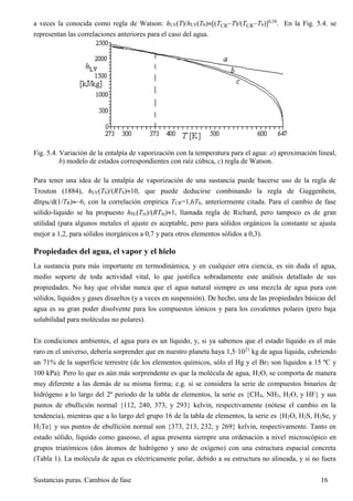 Sustancias puras. Cambios de fase 16
a veces la conocida como regla de Watson: hLV(T)/hLV(Tb)[(TCRT)/(TCRTb)]0,38
. En la Fig. 5.4. se
representan las correlaciones anteriores para el caso del agua.
Fig. 5.4. Variación de la entalpía de vaporización con la temperatura para el agua: a) aproximación lineal,
b) modelo de estados correspondientes con raíz cúbica, c) regla de Watson.
Para tener una idea de la entalpía de vaporización de una sustancia puede hacerse uso de la regla de
Trouton (1884), hLV(Tb)/(RTb)10, que puede deducirse combinando la regla de Guggenhein,
dlnpR/d(1/TR)6, con la correlación empírica TCR=1,6Tb, anteriormente citada. Para el cambio de fase
sólido-líquido se ha propuesto hSL(Tm)/(RTm)1, llamada regla de Richard, pero tampoco es de gran
utilidad (para algunos metales el ajuste es aceptable, pero para sólidos orgánicos la constante se ajusta
mejor a 1,2, para sólidos inorgánicos a 0,7 y para otros elementos sólidos a 0,3).
Propiedades del agua, el vapor y el hielo
La sustancia pura más importante en termodinámica, y en cualquier otra ciencia, es sin duda el agua,
medio soporte de toda actividad vital, lo que justifica sobradamente este análisis detallado de sus
propiedades. No hay que olvidar nunca que el agua natural siempre es una mezcla de agua pura con
sólidos, líquidos y gases disueltos (y a veces en suspensión). De hecho, una de las propiedades básicas del
agua es su gran poder disolvente para los compuestos iónicos y para los covalentes polares (pero baja
solubilidad para moléculas no polares).
En condiciones ambientes, el agua pura es un líquido, y, si ya sabemos que el estado líquido es el más
raro en el universo, debería sorprender que en nuestro planeta haya 1,5·1021
kg de agua líquida, cubriendo
un 71% de la superficie terrestre (de los elementos químicos, sólo el Hg y el Br2 son líquidos a 15 ºC y
100 kPa). Pero lo que es aún más sorprendente es que la molécula de agua, H2O, se comporta de manera
muy diferente a las demás de su misma forma; e.g. si se considera la serie de compuestos binarios de
hidrógeno a lo largo del 2º periodo de la tabla de elementos, la serie es {CH4, NH3, H2O, y HF} y sus
puntos de ebullición normal {112, 240, 373, y 293} kelvin, respectivamente (nótese el cambio en la
tendencia), mientras que a lo largo del grupo 16 de la tabla de elementos, la serie es {H2O, H2S, H2Se, y
H2Te} y sus puntos de ebullición normal son {373, 213, 232, y 269} kelvin, respectivamente. Tanto en
estado sólido, líquido como gaseoso, el agua presenta siempre una ordenación a nivel microscópico en
grupos triatómicos (dos átomos de hidrógeno y uno de oxígeno) con una estructura espacial concreta
(Tabla 1). La molécula de agua es eléctricamente polar, debido a su estructura no alineada, y si no fuera
 