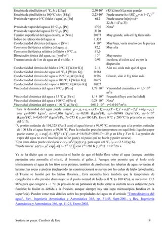 Sustancias puras. Cambios de fase 18
Entalpía de ebullición a 0 ºC, hLV [J/kg] 2,50106
(45 kJ/mol) La más grande
Entalpía de ebullición (a 100 ºC) hLV [J/kg] 2,23106
Puede usarse hLV/(RTCR
)=A(1TR)
1/3
Presión de vapor a 0 ºC (hielo o agua) pv [Pa] 612 Puede usarse ln(p/pTR)=
22,5(1(TTR/T))
Presión de vapor del agua a 15 ºC, pv [Pa] 1705 Nota2
Presión de vapor del agua a 25 ºC, pv [Pa] 3170
Tensión superficial del agua en aire,  [N/m] 0,073 Muy grande, sólo el Hg tiene más
Índice de refracción del agua, n 1,333
Conductividad eléctrica del agua,  [S/m] 4·10-6
Muy baja, varía mucho con la pureza
Constante dieléctrica relativa del agua, r 82,2 Muy alta
Constante dieléctrica relativa del hielo a 0 ºC, r 91,6
Disociación iónica del agua, cH+ [mol/m3
] 10-7
Muy neutra
Transmitancia de 1 m de agua en el visible,  0,95 Incolora; el color azul es por la
dispersión
Conductividad térmica del hielo a 0 ºC, k [W/(m·K)] 2,14 Aún así, aísla más que el agua
Conductividad térmica del agua a 0 ºC, k [W/(m·K)] 0,561
Conductividad térmica del agua a 15 ºC, k [W/(m·K)] 0,589 Grande, sólo el Hg tiene más
Conductividad térmica del agua a 100 ºC, k [W/(m·K)] 0,679
Conductividad térmica del vapor a 100 ºC, k [W/(m·K)] 0,025
Viscosidad dinámica del agua a 0 ºC  [Pa·s] 1,79·10-3
Viscosidad cinemática =1,010-6
m2
/s
Viscosidad dinámica del agua a 15 ºC  [Pa·s] 1,14·10-6
Pequeña (fluye con facilidad)
Viscosidad dinámica del agua a 100 ºC  [Pa·s] 0,28·10-6
Nota4
Viscosidad dinámica del vapor a 100 ºC  [Pa·s] 0,012·10-6
=1,010-6
m2
/s
1
Para la densidad del agua puede usarse 2 3
0 0 1 0 2 0 3 0 0( ) ( ) ( ) ( )a a T T a T T a T T b p p          
con 0=1000 kg/m3
, a0=0,076 kg/m3
, a1=0,038 (kg/m3
)/K, a2=0,0048 (kg/m3
)/K, a3=610-6
(kg/m3
)/K3
, b=0,4510-6
(kg/m3
)/Pa, T0=273 K y p0=100 kPa. Entre 0 ºC y 200 ºC la precisión es mejor
del 0,1%.
2
A presión estándar de 101,325 kPa (1 atm) el agua hierve a 99,97 ºC, mientras que a la presión estándar
de 100 kPa el agua hierve a 99,60 ºC. Para la relación presión-temperatura en equilibrio líquido-vapor
puede usarse  expvp A B T C     , con A=16,54,B=3985,C=39, p en kPa y T en K. La presión de
vapor del agua no es ni mucha (que no se gaste), ni poca (que no huela y poder secarse)
3
Con estos datos puede calcularse cv=cp2
T/(); e.g. para agua a 0 ºC, cpcv=2.5 J/(kg∙K).
4
Puede usarse  ( ) exp 6 1 /T T T  
    
con T=288 K y =1,1·103
Pa·s.
Ya se ha dicho que es una anomalía el hecho de que el hielo flote sobre el agua (aunque también
presentan esta anomalía el silicio, el bismuto, el galio...). Aunque esto permite que el hielo aísle
térmicamente el agua de los fríos aires polares, también da problemas: las tuberías de agua revientan al
helarse, las rocas y piedras (incluyendo las construcciones) se parten por las cuñas de hielo (crioclastia),
el Titanic se hundió por los hielos flotantes... Esta anomalía hace también que la temperatura de
congelación a alta presión disminuya; si el punto normal de hielo es 0 ºC (a 100 kPa), se necesitan 13,5
MPa para que congele a 1 ºC (la presión de un patinador de hielo sobre la cuchilla no es suficiente para
fundirlo; la fusión es debida a la fricción, aunque siempre hay una capa microscópica fundida en la
superficie). Pueden verse más detalles sobre las propiedades del agua en el artículo "Termodinámica del
agua", Rev. Ingeniería Aeronáutica y Astronáutica 365, pp. 31-43, Sept-2001, y Rev. Ingeniería
Aeronáutica y Astronáutica 366, pp. 11-21, Enero 2002.
 