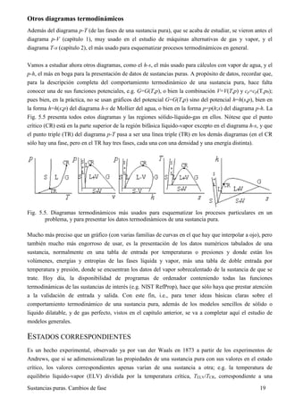Sustancias puras. Cambios de fase 19
Otros diagramas termodinámicos
Además del diagrama p-T (de las fases de una sustancia pura), que se acaba de estudiar, se vieron antes el
diagrama p-V (capítulo 1), muy usado en el estudio de máquinas alternativas de gas y vapor, y el
diagrama T-s (capítulo 2), el más usado para esquematizar procesos termodinámicos en general.
Vamos a estudiar ahora otros diagramas, como el h-s, el más usado para cálculos con vapor de agua, y el
p-h, el más en boga para la presentación de datos de sustancias puras. A propósito de datos, recordar que,
para la descripción completa del comportamiento termodinámico de una sustancia pura, hace falta
conocer una de sus funciones potenciales, e.g. G=G(T,p), o bien la combinación V=V(T,p) y cp=cp(T,p0);
pues bien, en la práctica, no se usan gráficos del potencial G=G(T,p) sino del potencial h=h(s,p), bien en
la forma h=h(s;p) del diagrama h-s de Mollier del agua, o bien en la forma p=p(h;s) del diagrama p-h. La
Fig. 5.5 presenta todos estos diagramas y las regiones sólido-líquido-gas en ellos. Nótese que el punto
crítico (CR) está en la parte superior de la región bifásica líquido-vapor excepto en el diagrama h-s, y que
el punto triple (TR) del diagrama p-T pasa a ser una línea triple (TR) en los demás diagramas (en el CR
sólo hay una fase, pero en el TR hay tres fases, cada una con una densidad y una energía distinta).
Fig. 5.5. Diagramas termodinámicos más usados para esquematizar los procesos particulares en un
problema, y para presentar los datos termodinámicos de una sustancia pura.
Mucho más preciso que un gráfico (con varias familias de curvas en el que hay que interpolar a ojo), pero
también mucho más engorroso de usar, es la presentación de los datos numéricos tabulados de una
sustancia, normalmente en una tabla de entrada por temperaturas o presiones y donde están los
volúmenes, energías y entropías de las fases líquida y vapor, más una tabla de doble entrada por
temperatura y presión, donde se encuentran los datos del vapor sobrecalentado de la sustancia de que se
trate. Hoy día, la disponibilidad de programas de ordenador conteniendo todas las funciones
termodinámicas de las sustancias de interés (e.g. NIST RefProp), hace que sólo haya que prestar atención
a la validación de entrada y salida. Con este fin, i.e., para tener ideas básicas claras sobre el
comportamiento termodinámico de una sustancia pura, además de los modelos sencillos de sólido o
líquido dilatable, y de gas perfecto, vistos en el capítulo anterior, se va a completar aquí el estudio de
modelos generales.
ESTADOS CORRESPONDIENTES
Es un hecho experimental, observado ya por van der Waals en 1873 a partir de los experimentos de
Andrews, que si se adimensionalizan las propiedades de una sustancia pura con sus valores en el estado
crítico, los valores correspondientes apenas varían de una sustancia a otra; e.g. la temperatura de
equilibrio líquido-vapor (ELV) dividida por la temperatura crítica, TELV/TCR, correspondiente a una
 