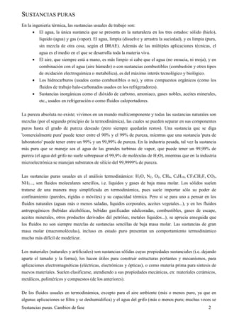 Sustancias puras. Cambios de fase 2
SUSTANCIAS PURAS
En la ingeniería térmica, las sustancias usuales de trabajo son:
 El agua, la única sustancia que se presenta en la naturaleza en los tres estados: sólido (hielo),
líquido (agua) y gas (vapor). El agua, limpia (disuelve y arrastra la suciedad), y es limpia (pura,
sin mezcla de otra cosa, según el DRAE). Además de las múltiples aplicaciones técnicas, el
agua es el medio en el que se desarrolla toda la materia viva.
 El aire, que siempre está a mano, es más limpio si cabe que el agua (no ensucia, ni moja), y en
combinación con el agua (aire húmedo) o con sustancias combustibles (combustión y otros tipos
de oxidación electroquímica o metabólica), es del máximo interés tecnológico y biológico.
 Los hidrocarburos (usados como combustibles o no), y otros compuestos orgánicos (como los
fluidos de trabajo halo-carbonados usados en los refrigeradores).
 Sustancias inorgánicas como el dióxido de carbono, amoniaco, gases nobles, aceites minerales,
etc., usados en refrigeración o como fluidos caloportadores.
La pureza absoluta no existe; vivimos en un mundo multicomponente y todas las sustancias naturales son
mezclas (por el segundo principio de la termodinámica), las cuales se pueden separar en sus componentes
puros hasta el grado de pureza deseado (pero siempre quedarán restos). Una sustancia que se diga
'comercialmente pura' puede tener entre el 90% y el 99% de pureza, mientras que una sustancia 'pura de
laboratorio' puede tener entre un 99% y un 99,99% de pureza. En la industria pesada, tal vez la sustancia
más pura que se maneje sea el agua de las grandes turbinas de vapor, que puede tener un 99,99% de
pureza (el agua del grifo no suele sobrepasar el 99,9% de moléculas de H2O), mientras que en la industria
microelectrónica se manejan substratos de silicio del 99,9999% de pureza.
Las sustancias puras usuales en el análisis termodinámico: H2O, N2, O2, CH4, C4H10, CF3CH2F, CO2,
NH3..., son fluidos moleculares sencillos, i.e. líquidos y gases de baja masa molar. Los sólidos suelen
tratarse de una manera muy simplificada en termodinámica, pues suele importar sólo su poder de
confinamiento (paredes, rígidas o móviles) y su capacidad térmica. Pero si se para uno a pensar en los
fluidos naturales (aguas más o menos saladas, líquidos corporales, aceites vegetales...), y en los fluidos
antropogénicos (bebidas alcohólicas, bebidas gasificadas edulcoradas, combustibles, gases de escape,
aceites minerales, otros productos derivados del petróleo, metales líquidos...), se aprecia enseguida que
los fluidos no son siempre mezclas de sustancias sencillas de baja masa molar. Las sustancias de gran
masa molar (macromoléculas), incluso en estado puro presentan un comportamiento termodinámico
mucho más difícil de modelizar.
Los materiales (naturales y artificiales) son sustancias sólidas cuyas propiedades sustanciales (i.e. dejando
aparte el tamaño y la forma), los hacen útiles para construir estructuras portantes y mecanismos, para
aplicaciones electromagnéticas (eléctricas, electrónicas y ópticas), o como materia prima para síntesis de
nuevos materiales. Suelen clasificarse, atendiendo a sus propiedades mecánicas, en: materiales cerámicos,
metálicos, poliméricos y compuestos (de los anteriores).
De los fluidos usuales en termodinámica, excepto para el aire ambiente (más o menos puro, ya que en
algunas aplicaciones se filtra y se deshumidifica) y el agua del grifo (más o menos pura; muchas veces se
 