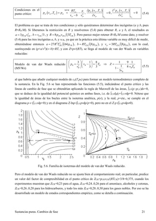 Sustancias puras. Cambios de fase 21
Condiciones en el
punto crítico:  
MVW
2
, cr
cr cr cr cr
cr cr
RT a
p v T p
v b v
  

,
 ,
0
cr
cr cr cr
cr T
p v T
v



,
 2
2
,
0
cr
cr cr cr
cr T
p v T
v



(5.4)
El problema es que se trata de tres condiciones y sólo quisiéramos determinar dos incógnitas (a y b, pues
R≡Ru/M). Si liberamos la restricción en R y resolvemos (5.4) para obtener R, a y b, el resultados es
2
CR CR3a p v , CR 3b v , y  CR CR CR8 3R p v T . Pero parece mejor retener R≡Ru/M como dato, y resolver
(5.4) para las tres incógnitas a, b, y vCR, ya que en la práctica esta última variable es muy difícil de medir,
obteniéndose entonces  2 2
CR CR27 64a R T p ,  CR CR8b RT p , y  CR CR3 8crv RT p , con lo cual,
sustituyendo en (p+a/v2
)(vb)=RT, y con Z≡pv/(RT), se llega al modelo de van der Waals en variables
reducidas:
Modelo de van der Waals reducido
(MVWr)
2
3 1 8 1 9 1
13 3 81
3
R R R
R R R
R
p v T Z
v v T
v
  
       
   
(5.5)
al que habría que añadir cualquier modelo de cp(T,p0) para formar un modelo termodinámico completo de
la sustancia. En la Fig. 5.6 se han representado las funciones (5.5), indicándose el punto crítico y las
líneas de cambio de fase que se obtendrían aplicando la regla de Maxwell de las áreas, LV(ppLV)dv=0,
que se deduce de la igualdad del potencial químico en ambas fases, i.e. de LVd|T=LVvdp=0. Nótese que
la igualdad de áreas de los bucles entre la isoterma analítica, p(v), y la real, p=cte., se cumple en el
diagrama p-v (LVvdp=0) y en el diagrama Z-lnp (LVpvdp/p=0), pero no en el Z-p (LVpvdp0).
Fig. 5.6. Familia de isotermas del modelo de van der Waals reducido.
Pero el modelo de van der Waals reducido no se ajusta bien al comportamiento real; en particular, predice
un valor del factor de compresibilidad en el punto crítico de ZCR=pCRvCR/(RTCR)=3/8=0,375, cuando los
experimentos muestran que ZCR=0,23 para el agua, ZCR=0,24..0,26 para el amoníaco, alcoholes y cetonas,
ZCR=0,26..0,28 para los hidrocarburos, y todo los más ZCR=0,28..0,30 para los gases nobles. Por eso se ha
desarrollado un modelo de estados correspondientes empírico, como se detalla a continuación.
 