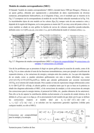 Sustancias puras. Cambios de fase 22
Modelo de estados correspondientes (MEC)
El llamado "modelo de estados correspondientes" (MEC), iniciado hacia 1900 por Hougen y Watson, es
un ajuste gráfico, obtenido por superposición y promediado de datos experimentales de diversas
sustancias; principalmente hidrocarburos, en el diagrama Z-lnpR, con el resultado que se muestra en la
Fig. 5.7 (comparar con la correspondiente al modelo de van der Waals reducido mostrada en la Fig. 5.4).
La incertidumbre típica de este modelo en los valores Z(pR,TR), aunque varía de una sustancia a otra y
depende de la región del diagrama, en la zona gaseosa es menor del 5% no muy cerca del punto crítico. A
veces también se añade en este gráfico la familia de curvas de volumen específico pseudo-reducido,
definido como v'R≡v/[RTCR/pCR)], y no como v/vCR, por la dificultad de medir el volumen crítico, vCR.
Fig. 5.7. Diagramas de estados correspondientes (MEC): a) factor de compresibilidad, b) correcciones a la
entalpía, c) correcciones a la entropía.
Uno de los problemas que se presentan al elegir un ajuste gráfico para la ecuación de estado, como el de
la Fig. 5.6, es cómo calcular el resto de las funciones termodinámicas, como por ejemplo el coeficiente de
expansión térmica, , las variaciones de energía y entropía entre dos estados, etc. Las que sólo dependen
de un estado, como , pueden calcularse gráficamente con más o menos dificultad; e.g., como
≡(1/v)∂v/∂T|p=(1/T)+(∂Z/∂TR|p)/(ZTCR), habría que calcular gráficamente por cociente incremental
∂Z/∂TR|p en el entorno del estado deseado. Pero cuando se trata de expresiones integro-diferenciales como
h2h1=dh=cpdT+(1T)vdp, el cálculo gráfico se complica tanto que lo que se hace en la práctica es
añadir dos diagrama adicionales al MEC, el de correcciones de entalpía y el de correcciones de entropía
(las correcciones para la energía interna, el potencial de Gibbs, etc., pueden obtenerse de las anteriores).
Para ello se ha de separar la contribución debida exclusivamente a la ecuación de estado térmica, de la
debida al cp(T,p0), que si se elige p00 es precisamente la del modelo de gas ideal, por lo que se definen
las correcciones respecto al modelo ideal por h h h h h hid id cc cc
2 1 2 1 2 1    c h   y
s s s s s sid id cc cc
2 1 2 1 2 1    c h   , y se calculan con las expresiones generales siguientes (válidas para
cualquier modelo, no sólo el MEC):
Correcciones por compresibilidad
para la entalpía y la entropía:
 
2
2
2
2 2 2 2
0
0
1 d
R
R
R
p
p
cc id R
CR R
p
R Rp p
dpZ
h h h T v p RT T
T p




      
2
2
2
2 2 2
0
0
d
R
R
R
p
p
cc id R
R
p
R Rp p
dpZ
s s s v p R Z T
T p




 
       
 
 
 
(5.6)
 
