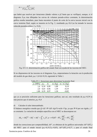 Sustancias puras. Cambios de fase 24
 
2
2 2 2,R R
p V
m
Z p T RT

que habrá que resolver por iteraciones (dando valores a p2 hasta que se verifique), aunque, si el
diagrama Z-pR trae dibujadas las curvas de volumen pseudo-crítico constante, la determinación
gráfica resulta inmediato, pues basta encontrar el punto de corte de la curva isocora inicial con la
curva isoterma final, según se muestra en la Fig. 2, resultando pR2=0,4 (se ha tomado la isocora
reducida pseudos-crítica v’R1=0,4).
Fig. E5.3.2. determinación gráfica del estado final con ayuda de las isocoras del MEC.
Si no disponemos de las isocoras en el diagrama Z-pR, empezaríamos la iteración con la predicción
del modelo de gas ideal, pR2=1,6/4,6=0,34, siguiendo la Tabla 1.
Tabla E5.1. Iteraciones para determinar la presión final.
p2 [MPa] pR2 Z2 m2 [kg] m1m2 [kg]
1,6 0,34 0,98 1,08 0,14
2,0 0,43 0,96 1,39 0,19
1,80 0,39 0,97 1,24 0,02
que ya es precisión suficiente para las iteraciones gráficas; aun así, este resultado de pR2=0,39 es
más preciso que el anterior, pR2=0,4
d) Calcular el calor intercambiado.
El balance energético enseña que Q=EW=H(pV)=mhVp, ya que W=0 por ser rígido, y V
es constante. La variación de entalpía específica con el MEC se descompone en:
 
2
1
ideal 2 1
12 12 2 1 cr cr
cr cr
, 0 d
cc cc
T
cc cc
p
T
h h
h h h h c T p T RT RT
RT RT
 
          
donde las correcciones por compresibilidad, hcc
, se obtienen de los gráficos universales hcc
/(RTcr)
del MEC: para el estado inicial (pR1=0,19,TR1=0,85), hcc
/(RTcr)=0,37, y para el estado final
 