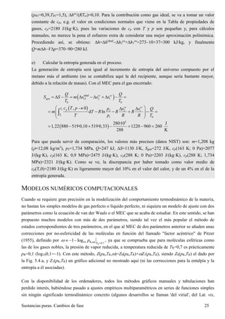 Sustancias puras. Cambios de fase 25
(pR1=0,39,TR1=1,5), hcc
/(RTcr)=0,10. Para la contribución como gas ideal, se va a tomar un valor
constante de cp, e.g. el valor en condiciones normales que viene en la Tabla de propiedades de
gases, cp=2180 J/(kg·K), pues las variaciones de cp con T y p son pequeñas y, para cálculos
manuales, no merece la pena el esfuerzo extra de considerar una mejor aproximación polinómica.
Procediendo así, se obtiene: h=hideal
h2
cc
+h1
cc
=27310+37=300 kJ/kg, y finalmente
Q=mhVp=37090=280 kJ.
e) Calcular la entropía generada en el proceso.
La generación de entropía será igual al incremento de entropía del universo compuesto por el
metano más el ambiente (no se contabiliza aquí la del recipiente, aunque sería bastante mayor,
debido a la relación de masas). Con el MEC para el gas encerrado:
 ideal
12 2 1
0 0
cc cc
gen
Q Q
S S m s s s
T T
          
 2
1
2 2 1
1 0
, 0
d ln
cc cc
T p
T
c T p p s s Q
m T R R R
T p R R T
   
       
 

 
3
280·10 J
1,22 880 519·0,10 519·0,33 1220 960 260
288 K
      
Para que pueda servir de comparación, los valores más precisos (datos NIST) son: m=1,208 kg
(=12,08 kg/m3
), p2=1,734 MPa, Q=247 kJ, S=1130 J/K, Sgen=272 J/K, cp(163 K; 0 Pa)=2077
J/(kg·K), cp(163 K; 0,9 MPa)=2475 J/(kg·K), cp(288 K; 0 Pa)=2203 J/(kg·K), cp(288 K; 1,734
MPa)=2321 J/(kg·K). Como se ve, la discrepancia por haber tomado como valor medio de
cp(T,0)=2180 J/(kg·K) es ligeramente mayor del 10% en el valor del calor, y de un 4% en el de la
entropía generada.
MODELOS NUMÉRICOS COMPUTACIONALES
Cuando se requiere gran precisión en la modelización del comportamiento termodinámico de la materia,
no bastan los simples modelos de gas perfecto o líquido perfecto, ni siquiera un modelo de ajuste con dos
parámetros como la ecuación de van der Waals o el MEC que se acaba de estudiar. En este sentido, se han
propuesto muchos modelos con más de dos parámetros, siendo tal vez el más popular el método de
estados correspondientes de tres parámetros, en el que al MEC de dos parámetros anterior se añaden unas
correcciones por no-esfericidad de las moléculas en función del llamado "factor acéntrico" de Pitzer
(1955), definido por 10 R,sat 0.7
1 log
RT
p 
   , ya que se comprueba que para moléculas esféricas como
las de los gases nobles, la presión de vapor reducida, a temperatura reducida de TR=0,7 es prácticamente
pR=0,1 (log100,1=1). Con este método, Z(pR,TR,)=Z0(pR,TR)+Z1(pR,TR), siendo Z0(pR,TR) el dado por
la Fig. 5.4.a, y Z1(pR,TR) un gráfico adicional no mostrado aquí (ni las correcciones para la entalpía y la
entropía a él asociadas).
Con la disponibilidad de los ordenadores, todos los métodos gráficos manuales y tabulaciones han
perdido interés, habiéndose pasado a ajustes empíricos multiparamétricos en series de funciones simples
sin ningún significado termodinámico concreto (algunos desarrollos se llaman 'del virial', del Lat. vis,
 