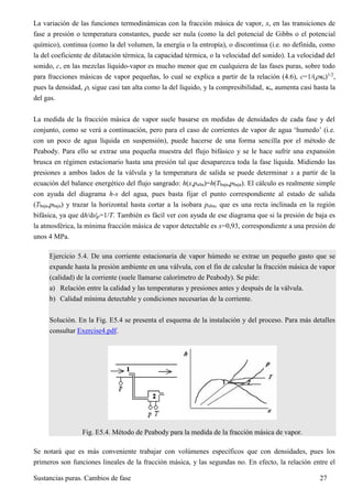 Sustancias puras. Cambios de fase 27
La variación de las funciones termodinámicas con la fracción másica de vapor, x, en las transiciones de
fase a presión o temperatura constantes, puede ser nula (como la del potencial de Gibbs o el potencial
químico), continua (como la del volumen, la energía o la entropía), o discontinua (i.e. no definida, como
la del coeficiente de dilatación térmica, la capacidad térmica, o la velocidad del sonido). La velocidad del
sonido, c, en las mezclas líquido-vapor es mucho menor que en cualquiera de las fases puras, sobre todo
para fracciones másicas de vapor pequeñas, lo cual se explica a partir de la relación (4.6), c=1/(s)1/2
,
pues la densidad, , sigue casi tan alta como la del líquido, y la compresibilidad, s, aumenta casi hasta la
del gas.
La medida de la fracción másica de vapor suele basarse en medidas de densidades de cada fase y del
conjunto, como se verá a continuación, pero para el caso de corrientes de vapor de agua ‘humedo’ (i.e.
con un poco de agua líquida en suspensión), puede hacerse de una forma sencilla por el método de
Peabody. Para ello se extrae una pequeña muestra del flujo bifásico y se le hace sufrir una expansión
brusca en régimen estacionario hasta una presión tal que desaparezca toda la fase líquida. Midiendo las
presiones a ambos lados de la válvula y la temperatura de salida se puede determinar x a partir de la
ecuación del balance energético del flujo sangrado: h(x,palta)=h(Tbaja,pbaja). El cálculo es realmente simple
con ayuda del diagrama h-s del agua, pues basta fijar el punto correspondiente al estado de salida
(Tbaja,pbaja) y trazar la horizontal hasta cortar a la isobara palta, que es una recta inclinada en la región
bifásica, ya que dh/ds|p=1/T. También es fácil ver con ayuda de ese diagrama que si la presión de baja es
la atmosférica, la mínima fracción másica de vapor detectable es x=0,93, correspondiente a una presión de
unos 4 MPa.
Ejercicio 5.4. De una corriente estacionaria de vapor húmedo se extrae un pequeño gasto que se
expande hasta la presión ambiente en una válvula, con el fin de calcular la fracción másica de vapor
(calidad) de la corriente (suele llamarse calorímetro de Peabody). Se pide:
a) Relación entre la calidad y las temperaturas y presiones antes y después de la válvula.
b) Calidad mínima detectable y condiciones necesarias de la corriente.
Solución. En la Fig. E5.4 se presenta el esquema de la instalación y del proceso. Para más detalles
consultar Exercise4.pdf.
Fig. E5.4. Método de Peabody para la medida de la fracción másica de vapor.
Se notará que es más conveniente trabajar con volúmenes específicos que con densidades, pues los
primeros son funciones lineales de la fracción másica, y las segundas no. En efecto, la relación entre el
 