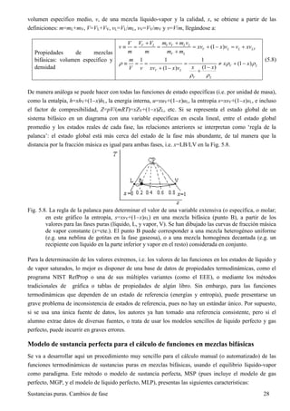 Sustancias puras. Cambios de fase 28
volumen específico medio, v, de una mezcla líquido-vapor y la calidad, x, se obtiene a partir de las
definiciones: m=mL+mV, V=VL+VV, vL=VL/mL, vV=VV/mV y v=V/m, llegándose a:
Propiedades de mezclas
bifásicas: volumen específico y
densidad
(1 )V L V V L L
V L L LV
V L
V V m v m vV
v xv x v v xv
m m m m
 
       

1 1 1
(1 )
(1 )(1 )
V L
V L
V L
m
x x
x xV v xv x v
  
 
      
  
(5.8)
De manera análoga se puede hacer con todas las funciones de estado específicas (i.e. por unidad de masa),
como la entalpía, h=xhV+(1x)hL, la energía interna, u=xuV+(1x)uL, la entropía s=xsV+(1x)sL, e incluso
el factor de compresibilidad, Z=pV/(mRT)=xZV+(1x)ZL, etc. Si se representa el estado global de un
sistema bifásico en un diagrama con una variable específicas en escala lineal, entre el estado global
promedio y los estados reales de cada fase, las relaciones anteriores se interpretan como ‘regla de la
palanca’: el estado global está más cerca del estado de la fase más abundante, de tal manera que la
distancia por la fracción másica es igual para ambas fases, i.e. x=LB/LV en la Fig. 5.8.
Fig. 5.8. La regla de la palanca para determinar el valor de una variable extensiva (o específica, o molar;
en este gráfico la entropía, s=xsV+(1x)sL) en una mezcla bifásica (punto B), a partir de los
valores para las fases puras (líquido, L, y vapor, V). Se han dibujado las curvas de fracción másica
de vapor constante (x=cte.). El punto B puede corresponder a una mezcla heterogéneo uniforme
(e.g. una neblina de gotitas en la fase gaseosa), o a una mezcla homogénea decantada (e.g. un
recipiente con líquido en la parte inferior y vapor en el resto) considerada en conjunto.
Para la determinación de los valores extremos, i.e. los valores de las funciones en los estados de líquido y
de vapor saturados, lo mejor es disponer de una base de datos de propiedades termodinámicas, como el
programa NIST RefProp o una de sus múltiples variantes (como el EEE), o mediante los métodos
tradicionales de gráfica o tablas de propiedades de algún libro. Sin embargo, para las funciones
termodinámicas que dependen de un estado de referencia (energías y entropía), puede presentarse un
grave problema de inconsistencia de estados de referencia, pues no hay un estándar único. Por supuesto,
si se usa una única fuente de datos, los autores ya han tomado una referencia consistente, pero si el
alumno extrae datos de diversas fuentes, o trata de usar los modelos sencillos de líquido perfecto y gas
perfecto, puede incurrir en graves errores.
Modelo de sustancia perfecta para el cálculo de funciones en mezclas bifásicas
Se va a desarrollar aquí un procedimiento muy sencillo para el cálculo manual (o automatizado) de las
funciones termodinámicas de sustancias puras en mezclas bifásicas, usando el equilibrio líquido-vapor
como paradigma. Este método o modelo de sustancia perfecta, MSP (pues incluye el modelo de gas
perfecto, MGP, y el modelo de líquido perfecto, MLP), presentas las siguientes características:
 