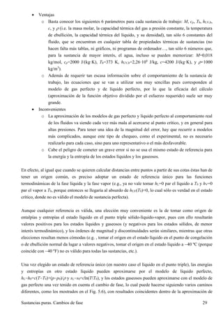 Sustancias puras. Cambios de fase 29
 Ventajas
o Basta conocer los siguientes 6 parámetros para cada sustancia de trabajo: M, cp, Tb, hLV,b,
c, y  (i.e. la masa molar, la capacidad térmica del gas a presión constante, la temperatura
de ebullición, la capacidad térmica del líquido, y su densidad), tan sólo 6 constantes del
fluido, que se encuentran en cualquier tabla de propiedades térmicas de sustancias (no
hacen falta más tablas, ni gráficos, ni programas de ordenador…, tan sólo 6 números que,
para la sustancia de mayor interés, el agua, incluso se pueden memorizar: M=0,018
kg/mol, cp=2000 J/(kg·K), Tb=373 K, hLV,b=2,26·106
J/kg, c=4200 J/(kg·K), y =1000
kg/m3
).
o Además de requerir tan escasa información sobre el comportamiento de la sustancia de
trabajo, las ecuaciones que se van a utilizar son muy sencillas pues corresponden al
modelo de gas perfecto y de líquido perfecto, por lo que la eficacia del cálculo
(aproximación de la función objetivo dividido por el esfuerzo requerido) suele ser muy
grande.
 Inconvenientes
o La aproximación de los modelos de gas perfecto y líquido perfecto al comportamiento real
de los fluidos va siendo cada vez más mala al acercarse al punto crítico, y en general para
altas presiones. Para tener una idea de la magnitud del error, hay que recurrir a modelos
más complicados, aunque este tipo de chequeo, como el experimental, no es necesario
realizarlo para cada caso, sino para uno representativo o el más desfavorable.
o Cabe el peligro de cometer un grave error si no se usa el mismo estado de referencia para
la energía y la entropía de los estados líquidos y los gaseosos.
En efecto, al igual que cuando se quieren calcular distancias entre puntos a partir de sus cotas éstas han de
tener un origen común, es preciso adoptar un estado de referencia único para las funciones
termodinámicas de la fase líquida y la fase vapor (e.g., ya no vale tomar hL=0 par el líquido a T0 y hV=0
par el vapor a T0, porque entonces se llegaría al absurdo de hLV(T0)=0, lo cual sólo es verdad en el estado
crítico, donde no es válido el modelo de sustancia perfecta).
Aunque cualquier referencia es válida, una elección muy conveniente es la de tomar como origen de
entalpías y entropías el estado líquido en el punto triple sólido-líquido-vapor, pues con ello resultarán
valores positivos para los estados líquidos y gaseosos (y negativos para los estados sólidos, de menor
interés termodinámico), y los órdenes de magnitud y discontinuidades serán similares, mientras que otras
elecciones resultan menos cómodas (e.g. , tomar el origen en el estado líquido en el punto de congelación
o de ebullición normal da lugar a valores negativos, tomar el origen en el estado líquido a 40 ºC (porque
coincide con 40 ºF) no es válido para todas las sustancias, etc.).
Una vez elegido un estado de referencia único (en nuestro caso el líquido en el punto triple), las energías
y entropías en otro estado líquido pueden aproximarse por el modelo de líquido perfecto,
hLh0=c(TT0)+(pp0)/ y sLs0=cln(T/T0), y los estados gaseosos pueden aproximarse con el modelo de
gas perfecto una vez tenido en cuenta el cambio de fase, lo cual puede hacerse siguiendo varios caminos
diferentes, como los mostrados en el Fig. 5.6), con resultados coincidentes dentro de la aproximación de
 