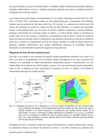 Sustancias puras. Cambios de fase 3
usa agua destilada), el acceso a los demás fluidos es mediante simples recipientes para líquidos ordinarios
(alcoholes, hidrocarburos, aceites), o mediante recipientes especiales para gases (o mediante suministro
canalizado como el del gas natural).
Las sustancias puras más usuales en termodinámica (i.e. los fluidos moleculares sencillos: H2O, N2, CH4,
C4H10, CF3CH2F, CO2...) presentan cambios de fase sólido-líquido-gas a temperaturas bien definidas,
mientras que las sustancias de alta masa molar (e.g. M>1 kg/mol, i.e. sustancias con más de unos 100
átomos por molécula) no tienen los cambios de fase tan bien definidos o ni siquiera son alcanzables
porque se descomponen antes (e.g. los aceites de silicona, líquidos a temperatura y presión ambientes,
aumentan enormemente de viscosidad cuando se enfrían y es difícil decidir cuando se consideran en
estado sólido; por el otro extremo, al calentarlos, se descomponen antes de hervir. Cuando las sustancias
puras se ionizan (al aumentar mucho la temperatura o por disolución electrolítica), dejan de ser sustancias
puras (no se conserva el ordenamiento local de los átomos), pasando al estado de plasma (mezcla de
partículas cargadas eléctricamente que, aunque globalmente mantienen la neutralidad eléctrica,
localmente no están enlazadas las partículas negativas con las positivas).
Diagrama de fases de una sustancia pura
Una fase es un estado en una secuencia de posibles estados generalmente periódicos (e.g. fases de la
luna). Las fases en termodinámica son los distintos estados homogéneos en los que se presenta una
sustancia al ir cambiando su estado termodinámico (temperatura, presión o concentración). Los tres
estados fásicos de la materia son: sólido, líquido y gaseoso. Para una sustancia pura de poca masa molar,
como el CO2, el diagrama de fases esquemático se muestra en la Fig. 5.1, donde se ha incluido la
nomenclatura usual para los cambios de fase.
Fig. 5.1. Diagrama de fases (p-T), y diagrama p-v-T de los estados de equilibrio de una sustancia pura
como el dióxido de carbono, con la nomenclatura para los cambios de fase. Al paso de vapor a
líquido también se le llama licuación (o licuefacción, que ambas formas vienen en el
diccionario). A veces, se restringe la región supercrítica al cuadrante T>TCR, p>pCR, y también
otras veces se restringe el nombre de vapor al estado gaseoso en equilibrio bifásico (así se
dice, e.g., vapor de butano a la parte gaseosa dentro de la botella a presión, pero gas butano
una vez que sale de la botella).
El diagrama de fases se construye a partir de ensayos termomecánicos; el análisis térmico típico consiste
en suministrar energía a la muestra de sustancia a ensayar, a un ritmo conocido (e.g. mediante una
 