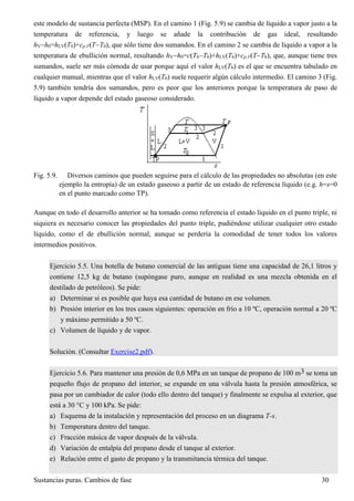 Sustancias puras. Cambios de fase 30
este modelo de sustancia perfecta (MSP). En el camino 1 (Fig. 5.9) se cambia de líquido a vapor justo a la
temperatura de referencia, y luego se añade la contribución de gas ideal, resultando
hVh0=hLV(T0)+cp,V(TT0), que sólo tiene dos sumandos. En el camino 2 se cambia de líquido a vapor a la
temperatura de ebullición normal, resultando hVh0=c(TbT0)+hLV(Tb)+cp,V(TTb), que, aunque tiene tres
sumandos, suele ser más cómoda de usar porque aquí el valor hLV(Tb) es el que se encuentra tabulado en
cualquier manual, mientras que el valor hLV(T0) suele requerir algún cálculo intermedio. El camino 3 (Fig.
5.9) también tendría dos sumandos, pero es peor que los anteriores porque la temperatura de paso de
líquido a vapor depende del estado gaseoso considerado.
Fig. 5.9. Diversos caminos que pueden seguirse para el cálculo de las propiedades no absolutas (en este
ejemplo la entropía) de un estado gaseoso a partir de un estado de referencia líquido (e.g. h=s=0
en el punto marcado como TP).
Aunque en todo el desarrollo anterior se ha tomado como referencia el estado líquido en el punto triple, ni
siquiera es necesario conocer las propiedades del punto triple, pudiéndose utilizar cualquier otro estado
líquido, como el de ebullición normal, aunque se perdería la comodidad de tener todos los valores
intermedios positivos.
Ejercicio 5.5. Una botella de butano comercial de las antiguas tiene una capacidad de 26,1 litros y
contiene 12,5 kg de butano (supóngase puro, aunque en realidad es una mezcla obtenida en el
destilado de petróleos). Se pide:
a) Determinar si es posible que haya esa cantidad de butano en ese volumen.
b) Presión interior en los tres casos siguientes: operación en frío a 10 ºC, operación normal a 20 ºC
y máximo permitido a 50 ºC.
c) Volumen de líquido y de vapor.
Solución. (Consultar Exercise2.pdf).
Ejercicio 5.6. Para mantener una presión de 0,6 MPa en un tanque de propano de 100 m3 se toma un
pequeño flujo de propano del interior, se expande en una válvula hasta la presión atmosférica, se
pasa por un cambiador de calor (todo ello dentro del tanque) y finalmente se expulsa al exterior, que
está a 30 °C y 100 kPa. Se pide:
a) Esquema de la instalación y representación del proceso en un diagrama T-s.
b) Temperatura dentro del tanque.
c) Fracción másica de vapor después de la válvula.
d) Variación de entalpía del propano desde el tanque al exterior.
e) Relación entre el gasto de propano y la transmitancia térmica del tanque.
 