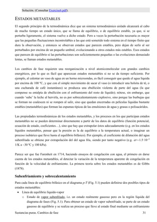 Sustancias puras. Cambios de fase 31
Solución. (Consultar Exercise6.pdf).
ESTADOS METASTABLES
El segundo principio de la termodinámica dice que un sistema termodinámico aislado alcanzará al cabo
de mucho tiempo un estado único, que se llama de equilibrio, o de equilibrio estable, ya que, si se
perturba ligeramente, el sistema vuelve a dicho estado. Pero a veces la perturbación necesaria es mayor
que las pequeñas fluctuaciones incontrolables a las que está sometido todo sistema en el tiempo finito que
dura la observación, y entonces se observan estados que parecen estables, pero dejan de serlo al ser
perturbados por encima de un pequeño umbral, evolucionando a otros estados más estables. Esos estados
que parecen de equilibrio si las perturbaciones son suficientemente pequeñas o las evoluciones demasiado
lentas, se llaman estados metastables.
Los cambios de fase requieren una reorganización a nivel atomicomolecular con grandes cambios
energéticos, por lo que es fácil que aparezcan estados metastables si no se da tiempo suficiente. Por
ejemplo, al calentar un vaso de agua en un horno microondas, es fácil conseguir que quede el agua líquida
por encima de 100 ºC, y que con el simple movimiento de sacar el vaso (o introducir una bolsita de té, o
una cucharada de café instantáneo) se produzca una ebullición violenta de parte del agua (la que
compense su entalpía de ebullición con el enfriamiento del resto de líquido); nótese, sin embargo, que
cuando ‘sube’ la leche al hervirla, no es por sobrecalentamiento explosivo, sino porque las burbujas que
se forman no coalescen ni se rompen al salir, sino que quedan encerradas en películas líquidas bastante
estables (metastables) que forman las espumas típicas de las emulsiones de agua y grasas o polisacáridos.
Las propiedades termodinámicas de los estados metastables, y los procesos en los que participan estados
metastables no se pueden determinar directamente a partir de los datos de equilibrio (función potencial,
ecuación de estado, coeficientes…), sino que hay que extrapolar éstos adecuadamente (e.g. en los estados
líquidos metastables, pensar que la presión es la de equilibrio a la temperatura actual, o imaginar un
proceso isobárico que lleve hasta el equilibrio bifásico). Por ejemplo, el coeficiente de dilatación del agua
subenfriada se obtiene por extrapolación del del agua fría, siendo por tanto negativo (e.g. =1.5·103
1/K a 30 ºC y 100 kPa).
Parece ser que fue Farenheit en 1714, haciendo ensayos de congelación con agua, el primero en darse
cuenta de los estados metastables, al detectar la variación de la temperatura aparente de congelación en
función de la velocidad de enfriamiento. La primera teoría sobre los estados metastables es de Gibbs
(1878).
Subenfriamiento y sobrecalentamiento
Para cada línea de equilibrio bifásico en el diagrama p-T (Fig. 5.1) pueden definirse dos posibles tipos de
estados metastables:
 Línea de equilibrio líquido-vapor
o Estado de vapor subenfriado, i.e. un estado realmente gaseoso pero en la región líquida del
diagrama de fases (Fig. 5.1). Para obtener un estado de vapor subenfriado, se parte de un estado
gaseoso de equilibrio y se realiza un proceso que lleve al estado final mediante un enfriamiento
 