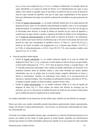 Sustancias puras. Cambios de fase 32
(e.g. a p=cte.), una compresión (e.g. a T=cte.), o cualquier combinación. Un ejemplo clásico de
vapor subenfriado es la cámara de niebla de Wilson. Si el subenfriamiento del vapor es muy
rápido, como cuando se expande vapor en una tobera, el cambio de fase no ocurre al alcanzar la
línea de vapor saturado de equilibrio, sino que el vapor sigue expandiéndose en fase gaseosa
hasta que súbitamente tiene lugar una onda de condensación isoentálpica con gran generación de
entropía.
o Estado de líquido sobrecalentado, i.e. un estado realmente líquido pero en la región gaseosa del
diagrama de fases, tanto si se ha obtenido sobrecalentando un líquido, como si se ha conseguido
despresurizándolo. Los ejemplos de líquido sobrecalentado abundan: el caso del vaso de agua en
el microondas antes descrito, el escape al rellenar un mechero de gas, rotura de depósitos y
conducciones de agua caliente a presión, expansión del fluido de trabajo en los refrigeradores,
etc. El grado de sobrecalentamiento se puede medir en términos de presión o de temperatura,
pero en ambos casos ha de referirse a la diferencia (p o T) entre los dos puntos de la curva de
presión de vapor que correspondan al equilibrio inicial y al final (i.e. p/T=(hlv/(Tvlv))), y
puede ser de cientos de grados o de megapascales (e.g. si tenemos agua líquida a T0=50 ºC y
p0=5 kPa, el sobrecalentamiento es TT0Tv(p0)=5033=17 K, más raramente medido como
ppv(T0)p0=125=7 kPa).
 Línea de equilibrio sólido-líquido
o Estado de líquido subenfriado, i.e. un estados realmente líquido en la zona de sólidos del
diagrama de fases, Fig. 5.1;.e.g., a nada que se enfría deprisa un tubo de ensayo con agua limpia,
es fácil medir temperaturas de 5 ºC a 10 ºC antes de aparecer el hielo, y se puede llegar a 40
ºC tomando precauciones adecuadas). Estos estados de líquido subenfriado son frecuentes en la
naturaleza (muchas nubes en altitudes medias y altas están formadas por gotitas líquidas
subenfriadas, que son un peligro para la aviación porque congelan súbitamente al chocar y
alteran la sustentación). También son importantes estos estados en la crio-preservación de
alimentos y material biológico. Para velocidades de enfriamiento altísimas, del orden de 106
K/s,
el líquido no puede congelar en forma cristalina y queda en forma vítrea.
o Estado de sólido sobrecalentado, i.e. un estados realmente sólido en la zona de líquido del
diagrama de fases, Fig. 5.1. Estos estados son mucho más difíciles de conseguir que los
anteriores; por eso es más precisa la medida del punto de fusión de una sustancia sólida (pura)
que la medida del punto de congelación de su estado líquido.
Los estados metastables de las transiciones de fase sólido-vapor, también son más difíciles de conseguir
Nótese que todos estos estados metastables pueden denominarse genéricamente estados supersaturados,
aunque este término se aplica preferentemente a las mezclas, e.g. disoluciones sobresaturadas de soluto,
aire sobresaturado, etc.
Volviendo a los estados metastables líquido-vapor, consideremos la variación del potencial químico en un
proceso con cambio de fase desde el estado gaseoso al estado líquido, siguiendo una transformación
isoterma que incluya los estados metastables; piénsese por ejemplo en un una muestra de vapor encerrado
 