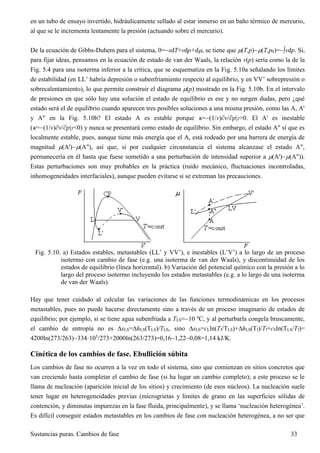 Sustancias puras. Cambios de fase 33
en un tubo de ensayo invertido, hidráulicamente sellado al estar inmerso en un baño térmico de mercurio,
al que se le incrementa lentamente la presión (actuando sobre el mercurio).
De la ecuación de Gibbs-Duhem para el sistema, 0=sdT+vdp+d, se tiene que (T,p)(T,p0)=vdp. Si,
para fijar ideas, pensamos en la ecuación de estado de van der Waals, la relación v(p) sería como la de la
Fig. 5.4 para una isoterma inferior a la crítica, que se esquematiza en la Fig. 5.10a señalando los límites
de estabilidad (en LL’ habría depresión o subenfriamiento respecto al equilibrio, y en VV’ sobrepresión o
sobrecalentamiento), lo que permite construir el diagrama (p) mostrado en la Fig. 5.10b. En el intervalo
de presiones en que sólo hay una solución el estado de equilibrio es ese y no surgen dudas, pero ¿qué
estado será el de equilibrio cuando aparecen tres posibles soluciones a una misma presión, como las A, A'
y A" en la Fig. 5.10b? El estado A es estable porque =(1/v)v/p|T>0. El A' es inestable
(=(1/v)v/p|T<0) y nunca se presentará como estado de equilibrio. Sin embargo, el estado A" sí que es
localmente estable, pues, aunque tiene más energía que el A, está rodeado por una barrera de energía de
magnitud (A')(A"), así que, si por cualquier circunstancia el sistema alcanzase el estado A",
permanecería en él hasta que fuese sometido a una perturbación de intensidad superior a (A')(A")).
Estas perturbaciones son muy probables en la práctica (ruido mecánico, fluctuaciones incontroladas,
inhomogeneidades interfaciales), aunque pueden evitarse si se extreman las precauciones.
Fig. 5.10. a) Estados estables, metastables (LL’ y VV’), e inestables (L’V’) a lo largo de un proceso
isotermo con cambio de fase (e.g. una isoterma de van der Waals), y discontinuidad de los
estados de equilibrio (línea horizontal). b) Variación del potencial químico con la presión a lo
largo del proceso isotermo incluyendo los estados metastables (e.g. a lo largo de una isoterma
de van der Waals).
Hay que tener cuidado al calcular las variaciones de las funciones termodinámicas en los procesos
metastables, pues no puede hacerse directamente sino a través de un proceso imaginario de estados de
equilibrio; por ejemplo, si se tiene agua subenfriada a TLS=10 ºC, y al perturbarla congela bruscamente,
el cambio de entropía no es sLS=hLS(TLS)/TLS, sino sLS=cLln(TfTLS)+hLS(Tf)/Tf+cSln(TLSTf)=
4200ln(273/263)334·103
/273+2000ln(263/273)=0,161,220,08=1,14 kJ/K.
Cinética de los cambios de fase. Ebullición súbita
Los cambios de fase no ocurren a la vez en todo el sistema, sino que comienzan en sitios concretos que
van creciendo hasta completar el cambio de fase (si ha lugar un cambio completo); a este proceso se le
llama de nucleación (aparición inicial de los sitios) y crecimiento (de esos núcleos). La nucleación suele
tener lugar en heterogeneidades previas (microgrietas y límites de grano en las superficies sólidas de
contención, y diminutas impurezas en la fase fluida, principalmente), y se llama ‘nucleación heterogénea’.
Es difícil conseguir estados metastables en los cambios de fase con nucleación heterogénea, a no ser que
 