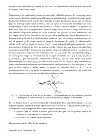 Sustancias puras. Cambios de fase 34
se realicen muy rápidamente (por eso es tan fácil medir las temperaturas de ebullición y de congelación
del agua sin cuidados especiales).
Sin embargo, si las paredes del recipiente son muy pulidas y el fluido muy puro, los procesos de cambio
de fase siempre dan lugar a estados metastables, pues se necesitan grandes sobresaturaciones para que las
fluctuaciones aleatorias en el seno del fluido den lugar a núcleos de suficiente tamaño para ser estables,
pues los núcleos pequeños serían inestables, como se explica a continuación. Considérese que se ha
sobrepasado ya el límite de estabilidad de equilibrio; si se formase un núcleo de radio r, se generaría una
interfase de área 4r2
, lo que requeriría una aporte de energía 4r2
, siendo  la energía libre interfacial;
este aporte de energía debe provenir del exceso de energía libre que tenía esa masa sobresaturada, que
será proporcional a la masa transformado, (4/3)r3
, y a la energía libre específica de sobresaturación, gss.
Por tanto, la variación total de la función de Gibas (cambio de fase a una presión y temperatura fijas), G,
será el aumento de la energía interfacial menos la disminución de energía de sobresaturación,
G=4r2
(4/3)r3
gss. Se observa entonces (Fig. 5.11), que si el tamaño del núcleo es pequeño, r<r0, la
disminución de la función de Gibbs del sistema en toda evolución hará que decrezca el núcleo hasta
desaparecer, necesitándose fluctuaciones que generen núcleos de suficiente tamaño, r>r0, para que la
tendencia natural a la disminución del potencial de Gibbs los haga crecer. Para fijar más la idea, téngase
en cuanta que la energía de sobresaturación de un vapor subenfriado, i.e. a p y T con p>psat(T), es
gss=RTln(p/psat), que para pequeñas sobrepresiones, p=ppsat (que no suele ser el caso), podría
aproximarse por gssRTp/p=p/, y por tanto el radio crítico sería r0=3/(gss)3/p, mostrando que,
cuanto mayor sea la sobresaturación, más probable es que crezcan núcleos en la fase homogénea. El agua
pura en estado líquido a presión normal, no entraría en ebullición hasta 135 ºC (35 K de
sobrecalentamiento para la nucleación homogénea de burbujas), y no congelaría hasta 42 ºC (42 H de
subenfriamiento para la nucleación homogénea de cristalitos de hielo).
Fig. 5.11. Energía libre, G, de un núcleo de tamaño r (suministrada por una fluctuación en un estado
homogéneo) y tamaño mínimo, r0 (radio crítico), para que progrese el crecimiento.
Se va a estudiar ahora la vaporización rápida de un líquido puro (la de una mezcla líquida se ve en el
Capítulo siguiente), cuando se le obliga a pasar a una presión menor que la de equilibrio líquido-vapor a
la temperatura actual. Este proceso puede tener dos aplicaciones distintas:
 Generar vapor sin calentar el líquido (produce mucho vapor casi sin gradiente térmico, sin
necesidad de calentadores a alta temperatura).
 Generar frío, i.e. producir bajas temperaturas.
Los casos vaporización súbita de más interés son:
 