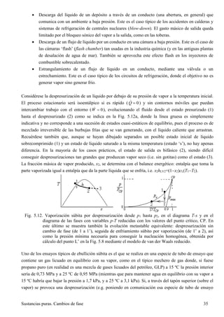 Sustancias puras. Cambios de fase 35
 Descarga del líquido de un depósito a través de un conducto (una abertura, en general) que
comunica con un ambiente a baja presión. Este es el caso típico de los accidentes en calderas y
sistemas de refrigeración de centrales nucleares (blow-down). El gasto másico de salida queda
limitado por el bloqueo sónico del vapor a la salida, como en las toberas.
 Descarga de un flujo de líquido por un conducto en una cámara a baja presión. Este es el caso de
las cámaras ‘flash’ (flash chamber) tan usadas en la industria química (y en las antiguas plantas
de desalación de agua de mar). También se aprovecha este efecto flash en los inyectores de
combustible sobrecalentado.
 Estrangulamiento de un flujo de líquido en un conducto, mediante una válvula o un
estrechamiento. Este es el caso típico de los circuitos de refrigeración, donde el objetivo no es
generar vapor sino generar frío.
Considérese la despresurización de un líquido por debajo de su presión de vapor a la temperatura inicial.
El proceso estacionario será isoentálpico si es rápido ( 0Q  ) y sin contornos móviles que puedan
intercambiar trabajo con el entorno ( 0W  ), evolucionando el fluido desde el estado presurizado (1)
hasta el despresurizado (2) como se indica en la Fig. 5.12a, donde la línea gruesa es simplemente
indicativa y no corresponde a una sucesión de estados cuasi-estáticos de equilibrio, pues el proceso es de
mezclado irreversible de las burbujas frías que se van generando, con el líquido caliente que arrastran.
Recuérdese también que, aunque se hayan dibujado separados un posible estado inicial de líquido
sobrecomprimido (1) y un estado de líquido saturado a la misma temperatura (estado ‘s’), no hay apenas
diferencia. En la mayoría de los casos prácticos, el estado de salida es bifásico (2), siendo difícil
conseguir despresurizaciones tan grandes que produzcan vapor seco (i.e. sin gotitas) como el estado (3).
La fracción másica de vapor producido, x2, se determina con el balance energético: entalpía que toma la
parte vaporizada igual a entalpía que da la parte líquida que se enfría, i.e. x2hLV2=(1x2)cL(T1T2).
Fig. 5.12. Vaporización súbita por despresurización desde p1 hasta p2, en el diagrama T-s y en el
diagrama de las fases con variables p-T reducidas con los valores del punto crítico, CP. En
este último se muestra también la evolución metastable equivalente: despresurización sin
cambio de fase (de 1 a 1’), seguida de enfriamiento súbito por vaporización (de 1’ a 2), así
como la presión mínima necesaria para conseguir la nucleación homogénea, obtenida por
cálculo del punto L’ en la Fig. 5.8 mediante el modelo de van der Waals reducido.
Uno de los ensayos típicos de ebullición súbita es el que se realiza en una especie de tubo de ensayo que
contiene un gas licuado en equilibrio con su vapor, como en el típico mechero de gas donde, si fuese
propano puro (en realidad es una mezcla de gases licuados del petróleo, GLP) a 15 ºC la presión interior
sería de 0,73 MPa y a 25 ºC de 0,95 MPa (mientras que para mantener agua en equilibrio con su vapor a
15 ºC habría que bajar la presión a 1,7 kPa, y a 25 ºC a 3,1 kPa). Si, a través del tapón superior (sobre el
vapor) se provoca una despresurización (e.g. poniendo en comunicación esa especie de tubo de ensayo
 