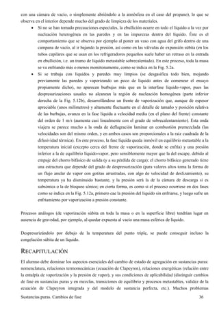 Sustancias puras. Cambios de fase 36
con una cámara de vacío, o simplemente abriéndolo a la atmósfera en el caso del propano), lo que se
observa en el interior depende mucho del grado de limpieza de los materiales.
 Si no se han tomado precauciones especiales, la ebullición ocurre en todo el líquido a la vez por
nucleación heterogénea en las paredes y en las impurezas dentro del líquido. Éste es el
comportamiento que se observa por ejemplo al poner un vaso con agua del grifo dentro de una
campana de vacío, al ir bajando la presión, así como en las válvulas de expansión súbita (en los
tubos capilares que se usan en los refrigeradores pequeños suele haber un retraso en la entrada
en ebullición, i.e. un tramo de líquido metastable sobrecalentado). En este proceso, toda la masa
se va enfriando más o menos monótonamente, como se indica en la Fig. 5.2a.
 Si se trabaja con líquidos y paredes muy limpios (se desgasifica todo bien, mojando
previamente las paredes y vaporizando un poco de líquido antes de comenzar el ensayo
propiamente dicho), no aparecen burbujas más que en la interfase líquido-vapor, pues las
despresurizaciones usuales no alcanzan la región de nucleación homogénea (parte inferior
derecha de la Fig. 5.12b), desarrollándose un frente de vaporización que, aunque de espesor
apreciable (unos milímetros) y altamente fluctuante en el detalle de tamaño y posición relativa
de las burbujas, avanza en la fase líquida a velocidad media (en el plano del frente) constante
del orden de 1 m/s (aumenta casi linealmente con el grado de sobrecalentamiento). Esta onda
viajera se parece mucho a la onda de deflagración laminar en combustión premezclada (las
velocidades son del mismo orden, y en ambos casos son proporcionales a la raíz cuadrada de la
difusividad térmica). En este proceso, la fase líquida queda inmóvil en equilibrio metastable a la
temperatura inicial (excepto cerca del frente de vaporización, donde se enfría) y una presión
inferior a la de equilibrio líquido-vapor, pero sensiblemente mayor que la del escape, debido al
empuje del chorro bifásico de salida (y a su pérdida de carga); el chorro bifásico generado tiene
una estructura que depende del grado de despresurización (para valores altos toma la forma de
un flujo anular de vapor con gotitas arrastradas, con algo de velocidad de deslizamiento), su
temperatura ya ha disminuido bastante, y la presión será la de la cámara de descarga si es
subsónica o la de bloqueo sónico; en cierta forma, es como si el proceso ocurriese en dos fases
como se indica en la Fig. 5.12a, primero cae la presión del líquido sin enfriarse, y luego sufre un
enfriamiento por vaporización a presión constante.
Procesos análogos (de vaporización súbita en toda la masa o en la superficie libre) tendrían lugar en
ausencia de gravedad, por ejemplo, al quedar expuesta al vacío una masa esférica de líquido.
Despresurizándolo por debajo de la temperatura del punto triple, se puede conseguir incluso la
congelación súbita de un líquido.
RECAPITULACIÓN
El alumno debe dominar los aspectos esenciales del cambio de estado de agregación en sustancias puras:
nomenclatura, relaciones termomecánicas (ecuación de Clapeyron), relaciones energéticas (relación entre
la entalpía de vaporización y la presión de vapor), y sus condiciones de aplicabilidad (distinguir cambios
de fase en sustancias puras y en mezclas, transiciones de equilibrio y procesos metastables, validez de la
ecuación de Clapeyron integrada y del modelo de sustancia perfecta, etc.). Muchos problemas
 