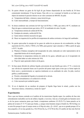 Sustancias puras. Cambios de fase 38
Sol.: a) m=2,85 kg, con x=0,027. b) dz/dT=0,3 mm/K
5.4. Se quiere obtener un gasto de 0,6 kg/h de gas butano disponiendo de una botella de 30 litros
conteniendo inicialmente 15 kg de butano. Para ello se va a sumergir la botella en un baño con
objeto de mantener la presión interior en un valor constante de 400 kPa. Se pide:
a) Temperatura del baño, volumen y masa inicial de gas.
b) Calor intercambiado. y tiempo de funcionamiento.
5.5. Se desea condensar una corriente de 0,01 kg/s de R134a a 1 MPa, que entra a 60 ºC, mediante un
flujo de agua a contracorriente que entra a 30 ºC al cambiador de calor. Se pide:
a) Temperatura mínima de salida del R134a.
b) Entalpías de entrada y salida del R134a.
c) Gasto másico mínimo necesario de agua.
d) Hacer un esquema de los perfiles de temperatura de ambas corrientes a lo largo del cambiador.
5.6. Se quiere aprovechar la energía de los gases de salida de un proceso de oxi-combustión, un flujo
equimolar de CO2 y H2O a 1700 K y 0,2 MPa, para generar vapor saturado a 1 MPa a partir de agua
a 30 ºC. Se pide:
a) Plantear el balance energético del recuperador de calor, indicando un valor representativo de la
capacidad térmica de la mezcla gaseosa.
b) Determinar la temperatura mínima de salida de los gases, sabiendo que en el recuperador de
calor debe haber un salto mínimo de 10 K.
c) Flujo de vapor generado relativo al de gases.
5.7. Se hace pasar dióxido de carbono líquido, proveniente de una botella que está a 17 ºC, a través de
una válvula de expansión hasta casi la presión del punto triple (para evitar que se forme tapón de
hielo seco), y posteriormente se vaporiza totalmente en un cambiador de calor. Se pide, resolver
gráfica y analíticamente:
a) Presión y densidad del líquido a la entrada de la válvula.
b) Estado termodinámico a la salida de la válvula.
c) Calor necesario por unidad de gasto.
5.8. Si en el depósito de un mechero de propano el líquido llega hasta la mitad, ¿cuáles son las
fracciones másica, volumétrica y molar de vapor?
Experimentos
Pese a que nos hemos centrado en el análisis de las transiciones líquido-vapor, los cambios de fase más
cómodamente realizables son los de sólido a líquido y viceversa. Aún así, el metal galio (es bastante caro)
es de las pocas sustancias puras que funde a temperatura ambiente (Tf=29,76 ºC); basta ponerlo en la
palma de la mano (T~31 ºC) para que funda, y, aunque toma bastante enrgía al fundir (hsl=80.4 kJ/kg), no
se nota frío porque lo que el cuerpo siente es el flujo de calor, Q KA T  , que no es grande porque T es
muy pequeño y K no muy grande (ksol=43,6 W/(m·K), kliq=27,8 W/(m·K)). El cambio de fase más fácil de
 
