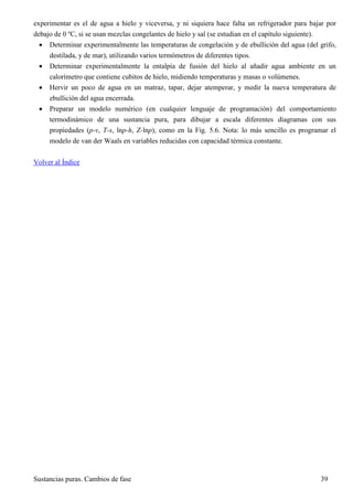 Sustancias puras. Cambios de fase 39
experimentar es el de agua a hielo y viceversa, y ni siquiera hace falta un refrigerador para bajar por
debajo de 0 ºC, si se usan mezclas congelantes de hielo y sal (se estudian en el capítulo siguiente).
 Determinar experimentalmente las temperaturas de congelación y de ebullición del agua (del grifo,
destilada, y de mar), utilizando varios termómetros de diferentes tipos.
 Determinar experimentalmente la entalpía de fusión del hielo al añadir agua ambiente en un
calorímetro que contiene cubitos de hielo, midiendo temperaturas y masas o volúmenes.
 Hervir un poco de agua en un matraz, tapar, dejar atemperar, y medir la nueva temperatura de
ebullición del agua encerrada.
 Preparar un modelo numérico (en cualquier lenguaje de programación) del comportamiento
termodinámico de una sustancia pura, para dibujar a escala diferentes diagramas con sus
propiedades (p-v, T-s, lnp-h, Z-lnp), como en la Fig. 5.6. Nota: lo más sencillo es programar el
modelo de van der Waals en variables reducidas con capacidad térmica constante.
Volver al Índice
 