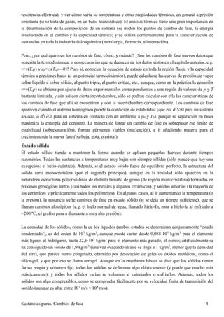 Sustancias puras. Cambios de fase 4
resistencia eléctrica), y ver cómo varía su temperatura y otras propiedades térmicas, en general a presión
constante (si se trata de gases, en un baño hidrostático). El análisis térmico tiene una gran importancia en
la determinación de la composición de un sistema (se miden los puntos de cambio de fase, la energía
involucrada en el cambio y la capacidad térmica) y se utiliza corrientemente para la caracterización de
sustancias en toda la industria fisicoquímica (metalurgia, farmacia, alimentación).
Pero, ¿por qué aparecen los cambios de fase, cómo, y cuándo? ¿Son los cambios de fase nuevos datos que
necesita la termodinámica, o consecuencias que se deducen de los datos vistos en el capítulo anterior, e.g.
v=v(T,p) y cp=cp(T,p0)? Pues sí, conocida la ecuación de estado en toda la región fluida y la capacidad
térmica a presiones bajas (o un potencial termodinámico), puede calcularse las curvas de presión de vapor
sobre líquido o sobre sólido, el punto triple, el punto crítico, etc., aunque, como en la práctica la ecuación
v=v(T,p) se obtiene por ajuste de datos experimentales correspondientes a una región de valores de p y T
bastante limitada, y aún así con cierta incertidumbre, sólo se podrán calcular con ella las características de
los cambios de fase que allí se encuentren y con la incertidumbre correspondiente. Los cambios de fase
aparecen cuando el sistema homogéneo pierde la condición de estabilidad (que era d2
S>0 para un sistema
aislado, o d2
G<0 para un sistema en contacto con un ambiente a p0 y T0), porque su separación en fases
maximiza la entropía del conjunto. La manera de forzar un cambio de fase es sobrepasar ese límite de
estabilidad (sobresaturación), formar gérmenes viables (nucleación), e ir añadiendo materia para el
crecimiento de la nueva fase (burbuja, gota, o cristal).
Estado sólido
El estado sólido tiende a mantener la forma cuando se aplican pequeñas fuerzas durante tiempos
razonables. Todas las sustancias a temperaturas muy bajas son siempre sólidas (sólo parece que hay una
excepción: el helio cuántico). Además, si el estado sólido fuese de equilibrio perfecto, la estructura del
sólido sería monocristalina (por el segundo principio), aunque en la realidad sólo aparecen en la
naturaleza estructuras policristalinas de distinto tamaño de grano (de región monocristalina) formadas en
procesos geológicos lentos (casi todos los metales y algunos cerámicos), y sólidos amorfos (la mayoría de
los cerámicos y prácticamente todos los polímeros). En algunos casos, al ir aumentando la temperatura (o
la presión), la sustancia sufre cambios de fase en estado sólido (si se deja un tiempo suficiente), que se
llaman cambios alotrópicos (e.g. el hielo normal de agua, llamado hielo-Ih, pasa a hielo-Ic al enfriarlo a
200 ºC; el grafito pasa a diamante a muy alta presión).
La densidad de los sólidos, como la de los líquidos (ambos estados se denominan conjuntamente ‘estado
condensado’), es del orden de 103
kg/m3
, aunque puede variar desde 0,088·103
kg/m3
para el elemento
más ligero, el hidrógeno, hasta 22,6·103
kg/m3
para el elemento más pesado, el osmio; artificialmente se
ha conseguido un sólido de 1,9 kg/m3
(una vez evacuado el aire se llega a 1 kg/m3
, menor que la densidad
del aire), que parece humo congelado, obtenido por desecación de geles de óxidos metálicos, como el
silica-gel, y que por eso se llama aerogel. Aunque en la enseñanza básica se dice que los sólidos tienen
forma propia y volumen fijo, todos los sólidos se deforman algo elásticamente (y puede que mucho más
plásticamente), y todos los sólidos varían su volumen al calentarlos o enfriarlos. Además, todos los
sólidos son algo compresibles, como se comprueba fácilmente por su velocidad finita de transmisión del
sonido (aunque es alta, entre 103
m/s y 104
m/s).
 