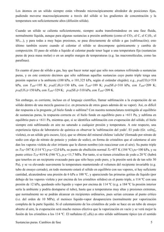 Sustancias puras. Cambios de fase 5
Los átomos en un sólido siempre están vibrando microscópicamente alrededor de posiciones fijas,
pudiendo moverse macroscópicamente a través del sólido si los gradientes de concentración y la
temperatura son suficientemente altos (difusión sólida).
Cuando un sólido se calienta suficientemente, siempre acaba transformándose en una fase fluida,
normalmente líquida, aunque para algunas sustancias a presión ambiente (como el CO2, el C, el C2H2, el
SF6...), y para todas a muy bajas presiones, se pasa directamente de sólido a gas (sublimación); esto
último también ocurre cuando al calentar el sólido se descompone químicamente y cambia de
composición. El paso de sólido a líquido al calentar puede tener lugar a una temperatura fija (sustancias
puras de poca masa molar) o en un amplio margen de temperaturas (e.g. las macromoléculas, como las
parafinas).
En cuanto al paso de sólido a gas, hay que hacer notar aquí que sólo nos estamos refiriendo a sustancias
puras, y en este contexto decimos que sólo subliman aquellas sustancias cuyo punto triple tenga una
presión superior a la ambiente (100 kPa, o 101,325 kPa, según el estándar elegido); e.g., pTR(CO2)=518
kPa, con Tsubl=195 K; pTR(C2H2)=130 kPa, con Tsubl=189 K; pTR(SF6)=310 kPa, con Tsubl=209 K;
pTR(UF6)=150 kPa, con Tsubl=329 K; pTR(SF6)=310 kPa, con Tsubl=209 K.
Sin embargo, es corriente, incluso en el lenguaje científico, llamar sublimación a la evaporación de un
sólido dentro de una mezcla gaseosa (i.e. en presencia de otros gases además de su vapor). Así, es difícil
dar respuesta a la pregunta ¿el hielo funde o sublima? Con nuestra nomenclatura restringida al equilibrio
de sustancias puras, la respuesta correcta es: el hielo funde en equilibrio puro a >611 Pa, y sublima en
equilibrio puro a <611 Pa, mientras que, si se identifica sublimación con evaporación del sólido, el hielo
siempre está sublimando en aire no saturado a cualquier presión y temperatura. A este respecto, una
experiencia típica de laboratorio de química es observar la 'sublimación del yodo'. El yodo (Gr. ,
violeta), es un sólido gris oscuro, I2(s), que se obtiene del mineral chileno 'caliche' (formado por nitrato de
sodio con algo de nitrato de potasio y yodato de sodio), en forma de cristalitos que al calentarse al aire
dan los vapores violeta de olor irritante que le dieron nombre (sin reaccionar con el aire). Su punto triple
es TTR=387 K (114 ºC) pTR=12,0 kPa, su punto de ebullición normal Tb=457 K (184 ºC) p0=100 kPa, y su
punto crítico TCR=819 K (546 ºC), pCR=11,7 MPa. Por tanto, si se tienen cristalitos de yodo a 20 ºC (habrá
que tenerlos en un recipiente evacuado para que sólo haya yodo puro, y la presión será de de tan sólo 30
Pa), y se va elevando suavemente la temperatura manteniendo el volumen del recipiente invariable (e.g.
tubo de ensayo cerrado), en todo momento estará el sólido en equilibrio con sus vapores, si hay suficiente
cantidad, alcanzándose una presión de 6 kPa a 100 ºC, y apareciendo las primeras gotitas de líquido (por
debajo de los vapores violeta y por encima de los cristalitos sólidos) en el punto triple, a 114 ºC con una
presión de 12 kPa, quedando sólo líquido y vapor por encima de 114 ºC (e.g. a 184 ºC la presión interior
sería la ambiente y podría destaparse el tubo), hasta que a temperaturas muy altas y presiones extremas,
que normalmente no se podrán alcanzar en recipientes ordinarios, pues serían cercanas al punto crítico
(i.e. del orden de 10 MPa), el menisco líquido-vapor desapareciera (normalmente por vaporización
completa de la parte líquida). Si el calentamiento de los cristalitos de yodo se hace en un tubo de ensayo
abierto al aire, la evaporación será mucho menos efectiva que la vaporización en vacío y se verá mejor la
fusión de los cristalitos a los 114 ºC. El naftaleno (C10H8) es otro sólido sublimante típico (en el sentido
 