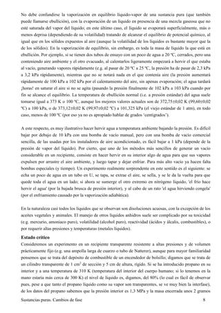 Sustancias puras. Cambios de fase 8
No debe confundirse la vaporización en equilibrio líquido-vapor de una sustancia pura (que también
puede llamarse ebullición), con la evaporación de un líquido en presencia de una mezcla gaseosa que no
esté saturada del vapor del líquido; en este último caso, el líquido se evaporará superficialmente, más o
menos deprisa (dependiendo de su volatilidad) tratando de alcanzar el equilibrio de potencial químico, al
igual que en los sólidos expuestos al aire (aunque la volatilidad de los líquidos es bastante mayor que la
de los sólidos). En la vaporización de equilibrio, sin embargo, es toda la masa de líquido la que está en
ebullición. Por ejemplo, si se tienen dos tubos de ensayo con un poco de agua a 20 ºC, cerrados, pero una
conteniendo aire ambiente y el otro evacuado, al calentarlos ligeramente empezará a hervir el que estaba
al vacío, generando vapores rápidamente (e.g. al pasar de 20 ºC a 25 ºC, la presión ha de pasar de 2,3 kPa
a 3,2 kPa rápidamente), mientras que no se notará nada en el que contenía aire (la presión aumentará
rápidamente de 100 kPa a 102 kPa por el calentamiento del aire, sin apenas evaporación; el agua tardará
¡horas! en saturar el aire si no se agita (pasando la presión finalmente de 102 kPa a 103 kPa cuando por
fin se alcance el equilibrio. La temperatura de ebullición normal (i.e. a presión estándar) del agua suele
tomarse igual a 373 K o 100 ºC, aunque los mejores valores actuales son de 372,750,02 K (99,600,02
ºC) a 100 kPa, o de 373,120,02 K (99,970,02 ºC) a 101,325 kPa (el viejo estándar de 1 atm), en todo
caso, menos de 100 ºC (por eso ya no es apropiado hablar de grados ‘centígrados’).
A este respecto, es muy ilustrativo hacer hervir agua a temperatura ambiente bajando la presión. Es difícil
bajar por debajo de 10 kPa con una bomba de vacío manual, pero con una bomba de vacío comercial
sencilla, de las usadas por los instaladores de aire acondicionado, es fácil bajar a 1 kPa (depende de la
presión de vapor del líquido). Por cierto, que uno de los métodos más sencillos de generar un vacío
considerable en un recipiente, consiste en hacer hervir en su interior algo de agua para que sus vapores
expulsen por arrastre el aire ambiente, y luego tapar y dejar enfriar. Para más alto vacío ya hacen falta
bombas especiales (y tiempo). Un experimento realmente sorprendente en este sentido es el siguiente: se
echa un poco de agua en un tubo en U, se tapa, se extrae el aire, se sella, y se le da la vuelta para que
quede toda el agua en un lado; si ahora se sumerge el otro extremo en nitrógeno líquido, 'el frío hace
hervir el agua' (por la bajada brusca de presión interior), y al cabo de un rato 'el agua hirviendo congela'
(por el enfriamiento causado por la vaporización adiabática).
En la naturaleza casi todos los líquidos que se observan son disoluciones acuosas, con la excepción de los
aceites vegetales y animales. El manejo de otros líquidos anhidros suele ser complicado por su toxicidad
(e.g. mercurio, amoniaco puro), volatilidad (alcohol puro), reactividad (ácidos y álcalis, combustibles), o
por requerir altas presiones y temperaturas (metales líquidos).
Estado crítico
Consideremos un experimento en un recipiente transparente resistente a altas presiones y de volumen
prácticamente fijo (e.g. una ampolla larga de cuarzo o tubo de Natterer), aunque para mayor familiaridad
pensemos que se trata del depósito de combustible de un encendedor de bolsillo; digamos que se trata de
un cilindro transparente de 1 cm2
de sección y 5 cm de altura, rígido. Si se ha introducido propano en su
interior y a una temperatura de 310 K (temperatura del interior del cuerpo humano; si lo tenemos en la
mano estaría más cerca de 300 K) el nivel de líquido es, digamos, del 80% (lo cual es fácil de observar
pues, pese a que tanto el propano líquido como su vapor son transparentes, se ve muy bien la interfase),
de los datos del propano sabemos que la presión interior es 1,3 MPa y la masa encerrada unos 2 gramos
 