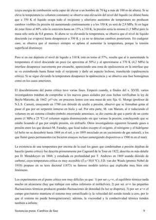 Sustancias puras. Cambios de fase 9
(cuya energía de combustión sería capaz de elevar a un hombre de 70 kg a más de 100 m de altura). Si se
eleva la temperatura (a volumen constante) se observa una elevación del nivel del líquido (se dilata) hasta
que a 350 K el líquido ocupa todo el recipiente y ulteriores aumentos de temperatura no producen
cambios visibles (la presión irá aumentando continuamente y a los 350 K ya será de 2,9 MPa. Si en lugar
de estar lleno al 80% sólo lo estuviera hasta un 15% a 310 K, la presión sería la misma (1,3 MPa) pero la
masa sólo sería de 0,4 gramos. Si ahora se va elevando la temperatura, se observa que el nivel de líquido
desciende (se evapora) hasta desaparecer a 350 K y ya no se detectan cambios posteriores. En cualquier
caso, se observa que el menisco siempre se aplana al aumentar la temperatura, porque la tensión
superficial disminuye.
Pero si en ese depósito el nivel de líquido a 310 K está en torno al 57%, resulta que al ir aumentando la
temperatura el nivel desciende un poco (se aproxima al 50%) y al aproximarse a 370 K (4,2 MPa) la
interfase desaparece suavemente por ensanche, apareciendo una zona de opalescencia en la interfase que
se va extendiendo hasta llenar todo el recipiente y darle un aspecto lechoso, translúcido (opalescencia
crítica). Si se sigue elevando la temperatura desaparece la opalescencia y se observa una fase homogénea
como en los casos anteriores.
El descubrimiento del punto crítico tuvo varias fases. Empezó cuando, a finales del s. XVIII, varios
investigadores trataban de comprobar si los nuevos gases aislados por esas fechas verificaban la ley de
Boyle-Mariotte, de 1662: pV=cte. en procesos lentos con una masa de aire fija. G. Monge (profesor de
N.L.S. Carnot), ensayando en 1780 con dióxido de azufre a presión, observó que se formaban gotas al
pasar el gas por un serpentín inmerso en hielo y sal. Por otra parte, M. van Marum, al ir reduciendo el
volumen en un sistema cilindro-émbolo encerrando amoniaco, se dio cuenta de que a partir de un cierto
punto (1 MPa a 25 ºC) el volumen seguía disminuyendo sin que variase la presión, concluyendo que se
estaba licuando el gas por simple presión, sin enfriarlo. Otros investigadores siguieron licuando gases a
presión entre los que destacó M. Faraday, que licuó todos excepto el oxígeno, el nitrógeno y el hidrógeno
(el helio no se descubrió hasta 1868 en el sol, y en 1895 mezclado en un yacimiento de gas natural), a los
que llamó gases permanentes (se hicieron ensayos incluso sumergiendo dispositivos a 1500 m en el mar).
La existencia de una temperatura por encima de la cual los gases que condensaban a presión dejaban de
hacerlo (punto crítico) fue descrita primeramente por Cagniard de la Tour en 1822, descrita en más detalle
por D. Mendekeyev en 1860, y estudiada en profundidad por T. Andrews en 1869 usando dióxido de
carbono, cuya temperatura crítica es muy accesible (TCR=30,8 ºC); J.D. van der Waals (premio Nobel de
1910) propuso en su tesis doctoral (1873) su famoso modelo teórico que explicaba muy bien este
fenómeno.
Los experimentos en el punto crítico son muy difíciles ya que: 1) por ser cp=, el equilibrio térmico tarda
mucho en alcanzarse (hay que trabajar con saltos inferiores al milikelvin), 2) por ser = las pequeñas
fluctuaciones térmicas producen grandes fluctuaciones de densidad (la luz se dispersa), 3) por ser = el
campo gravitatorio mantiene el sistema muy estratificado (y la velocidad del sonido tiende a cero, por lo
que el sistema no puede homogeneizarse); además, la viscosidad y la conductividad térmica tienden
también a infinito.
 
