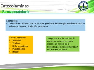 Catecolaminas
Farmacopatología
Sobredosis:
• Adrenalina: ascenso de la PA que produzca hemorragia cerebrovascular y
edema pulmonar , fibrilación ventricular
Efectos menores:
• Ansiedad
• Temblor
• Dolor de cabeza
• Palpitaciones
• miedo
La repetida administración de
inyecciones puede producir
necrosis en el sitio de la
inyección por la vasoconstricción
o el bisulfito de sodio
 