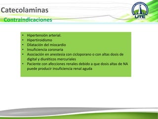 Catecolaminas
Contraindicaciones
• Hipertensión arterial.
• Hipertiroidismo
• Dilatación del miocardio
• Insuficiencia coronaria
• Asociación en anestesia con cicloporano o con altas dosis de
digital y diuréticos mercuriales
• Paciente con afecciones renales debido a que dosis altas de NA
puede producir insuficiencia renal aguda
 