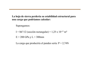 La hoja de sierra perdería su estabilidad estructural para
una carga que podríamos calcular:
Supongamos:
I = bh3/12 (sección rectangular) = 1,25 x 10-13 m4
E = 200 GPa y L = 300mm
La carga que produciría el pandeo sería: P = 2,74N
 