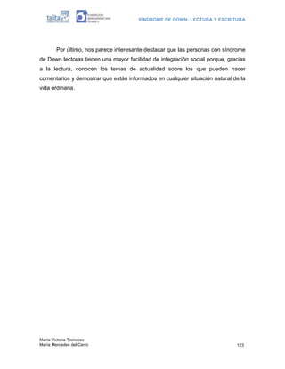 SÍNDROME DE DOWN: LECTURA Y ESCRITURA
María Victoria Troncoso
María Mercedes del Cerro 123
Por último, nos parece interesante destacar que las personas con síndrome
de Down lectoras tienen una mayor facilidad de integración social porque, gracias
a la lectura, conocen los temas de actualidad sobre los que pueden hacer
comentarios y demostrar que están informados en cualquier situación natural de la
vida ordinaria.
 
