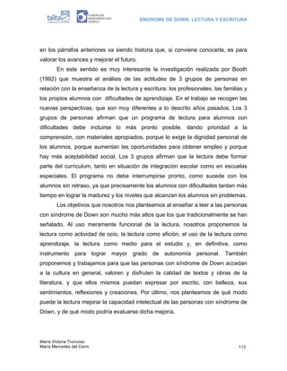 SÍNDROME DE DOWN: LECTURA Y ESCRITURA
María Victoria Troncoso
María Mercedes del Cerro 113
en los párrafos anteriores va siendo historia que, si conviene conocerla, es para
valorar los avances y mejorar el futuro.
En este sentido es muy interesante la investigación realizada por Booth
(1992) que muestra el análisis de las actitudes de 3 grupos de personas en
relación con la enseñanza de la lectura y escritura: los profesionales, las familias y
los propios alumnos con dificultades de aprendizaje. En el trabajo se recogen las
nuevas perspectivas, que son muy diferentes a lo descrito años pasados. Los 3
grupos de personas afirman que un programa de lectura para alumnos con
dificultades debe incluirse lo más pronto posible, dando prioridad a la
comprensión, con materiales apropiados, porque lo exige la dignidad personal de
los alumnos, porque aumentan las oportunidades para obtener empleo y porque
hay más aceptabilidad social. Los 3 grupos afirman que la lectura debe formar
parte del curriculum, tanto en situación de integración escolar como en escuelas
especiales. El programa no debe interrumpirse pronto, como sucede con los
alumnos sin retraso, ya que precisamente los alumnos con dificultades tardan más
tiempo en lograr la madurez y los niveles que alcanzan los alumnos sin problemas.
Los objetivos que nosotros nos planteamos al enseñar a leer a las personas
con síndrome de Down son mucho más altos que los que tradicionalmente se han
señalado. Al uso meramente funcional de la lectura, nosotros proponemos la
lectura como actividad de ocio, la lectura como afición, el uso de la lectura como
aprendizaje, la lectura como medio para el estudio y, en definitiva, como
instrumento para lograr mayor grado de autonomía personal. También
proponemos y trabajamos para que las personas con síndrome de Down accedan
a la cultura en general, valoren y disfruten la calidad de textos y obras de la
literatura, y que ellos mismos puedan expresar por escrito, con belleza, sus
sentimientos, reflexiones y creaciones. Por último, nos planteamos de qué modo
puede la lectura mejorar la capacidad intelectual de las personas con síndrome de
Down, y de qué modo podría evaluarse dicha mejoría.
 