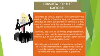 CONSULTA POPULAR
NACIONAL
Esta clase de consulta popular se encuentra prevista
en el Art. 104 de la Constitución y que tiene una gran
amplitud de temas que pueden ser sometidas a ella,
aunque, como se verá, hay una tendencia a restringir
algunos asuntos como directamente consultables.
Asimismo, hay casos en los que se exige referéndum,
como en es el caso de la reforma constitucional,
mientras que en otros eventos se podría optar por una
consulta plebiscitaria.
Mención aparte merecerá la situación de las leyes y
los tratados internacionales, casos en los cuales se
verá si la consulta necesariamente debe ser de
referéndum o si se podría acudir al plebiscito.
 