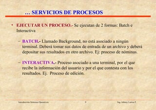 EJECUTAR UN PROCESO.-   Se ejecutan de 2 formas: Batch e Interactiva BATCH .-  Llamado Background, no está asociado a ningún terminal. Deberá tomar sus datos de entrada de un archivo y deberá depositar sus resultados en otro archivo. Ej: proceso de nóminas. INTERACTIVA .-  Proceso asociado a una terminal, por el que recibe la información del usuario y por el que contesta con los resultados. Ej.  Proceso de edición. …  SERVICIOS DE PROCESOS 