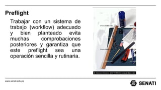 www.senati.edu.pe
Preflight
Trabajar con un sistema de
trabajo (workflow) adecuado
y bien planteado evita
muchas comprobaciones
posteriores y garantiza que
este preflight sea una
operación sencilla y rutinaria.
 