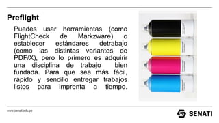 www.senati.edu.pe
Preflight
Puedes usar herramientas (como
FlightCheck de Markzware) o
establecer estándares detrabajo
(como las distintas variantes de
PDF/X), pero lo primero es adquirir
una disciplina de trabajo bien
fundada. Para que sea más fácil,
rápido y sencillo entregar trabajos
listos para imprenta a tiempo.
 
