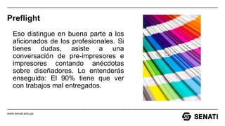 www.senati.edu.pe
Preflight
Eso distingue en buena parte a los
aficionados de los profesionales. Si
tienes dudas, asiste a una
conversación de pre-impresores e
impresores contando anécdotas
sobre diseñadores. Lo entenderás
enseguida: El 90% tiene que ver
con trabajos mal entregados.
 