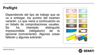 www.senati.edu.pe
Preflight
Dependiendo del tipo de trabajo que se
va a entregar, los puntos del examen
variarán. Lo que viene a continuación es
un listado de comprobaciones usuales.
Se ha intentado distinguirlo
imprescindible (obligatorio) de lo
opcional (conveniente). Algunas cosas
faltarán y algunas sobrarán.
 