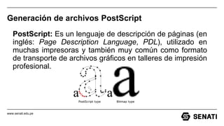 www.senati.edu.pe
Generación de archivos PostScript
PostScript: Es un lenguaje de descripción de páginas (en
inglés: Page Description Language, PDL), utilizado en
muchas impresoras y también muy común como formato
de transporte de archivos gráficos en talleres de impresión
profesional.
 