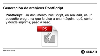www.senati.edu.pe
Generación de archivos PostScript
PostScript: Un documento PostScript, en realidad, es un
pequeño programa que le dice a una máquina qué, cómo
y dónde imprimir, paso a paso.
 