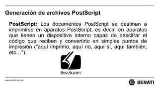 www.senati.edu.pe
Generación de archivos PostScript
PostScript: Los documentos PostScript se destinan a
imprimirse en aparatos PostScript, es decir, en aparatos
que tienen un dispositivo interno capaz de descifrar el
código que reciben y convertirlo en simples puntos de
impresión ("aquí imprimo, aquí no, aquí sí, aquí también,
etc…").
 