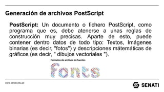 www.senati.edu.pe
Generación de archivos PostScript
PostScript: Un documento o fichero PostScript, como
programa que es, debe atenerse a unas reglas de
construcción muy precisas. Aparte de esto, puede
contener dentro datos de todo tipo: Textos, Imágenes
binarias (es decir, "fotos") y descripciones mátemáticas de
gráficos (es decir, " dibujos vectoriales ").
 