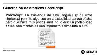 www.senati.edu.pe
Generación de archivos PostScript
PostScript: La existencia de este lenguaje (y de otros
similares) permite algo que en la actualidad parece básico
pero que hace muy pocos años no lo era: La portabilidad
de los documentos de una impresora o filmadora a otra.
 