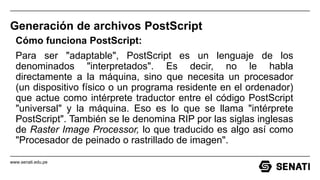 www.senati.edu.pe
Generación de archivos PostScript
Cómo funciona PostScript:
Para ser "adaptable", PostScript es un lenguaje de los
denominados "interpretados". Es decir, no le habla
directamente a la máquina, sino que necesita un procesador
(un dispositivo físico o un programa residente en el ordenador)
que actue como intérprete traductor entre el código PostScript
"universal" y la máquina. Eso es lo que se llama "intérprete
PostScript". También se le denomina RIP por las siglas inglesas
de Raster Image Processor, lo que traducido es algo así como
"Procesador de peinado o rastrillado de imagen".
 