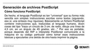 www.senati.edu.pe
Generación de archivos PostScript
Cómo funciona PostScript:
De hecho, el lenguaje PostScript es tan "universal" que su forma más
sencilla son simples instrucciones escritas como textos (siguiendo,
eso sí, una sintaxis muy rigurosa). Básicamente un fichero PostScript
contiene instrucciones que, traducidas al lenguaje humano, dicen
cosas del tipo "traza un círculo de 3 cm. de radio, dibuja una línea de
4,5 cm. en un ángulo de 45 grados, etc…" Por eso es portable,
porque depende del RIP o interprete PostScript comunicarle a la
máquina en su código particular cómo tomar esas instrucciones
básicas y ejecutarlas una detrás de otra hasta imprimir la página.
 