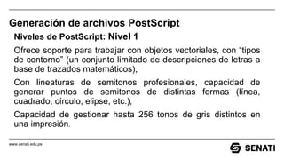 www.senati.edu.pe
Generación de archivos PostScript
Niveles de PostScript: Nivel 1
Ofrece soporte para trabajar con objetos vectoriales, con “tipos
de contorno” (un conjunto limitado de descripciones de letras a
base de trazados matemáticos),
Con lineaturas de semitonos profesionales, capacidad de
generar puntos de semitonos de distintas formas (línea,
cuadrado, círculo, elipse, etc.),
Capacidad de gestionar hasta 256 tonos de gris distintos en
una impresión.
 