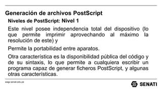 www.senati.edu.pe
Generación de archivos PostScript
Niveles de PostScript: Nivel 1
Este nivel posee independencia total del dispositivo (lo
que permite imprimir aprovechando al máximo la
resolución de este) y
Permite la portabilidad entre aparatos.
Otra característica es la disponibilidad pública del código y
de su sintaxis, lo que permite a cualquiera escribir un
programa capaz de generar ficheros PostScript, y algunas
otras características.
.
 