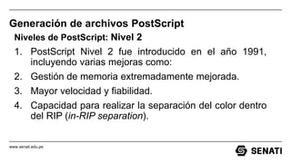 www.senati.edu.pe
Generación de archivos PostScript
Niveles de PostScript: Nivel 2
1. PostScript Nivel 2 fue introducido en el año 1991,
incluyendo varias mejoras como:
2. Gestión de memoria extremadamente mejorada.
3. Mayor velocidad y fiabilidad.
4. Capacidad para realizar la separación del color dentro
del RIP (in-RIP separation).
 